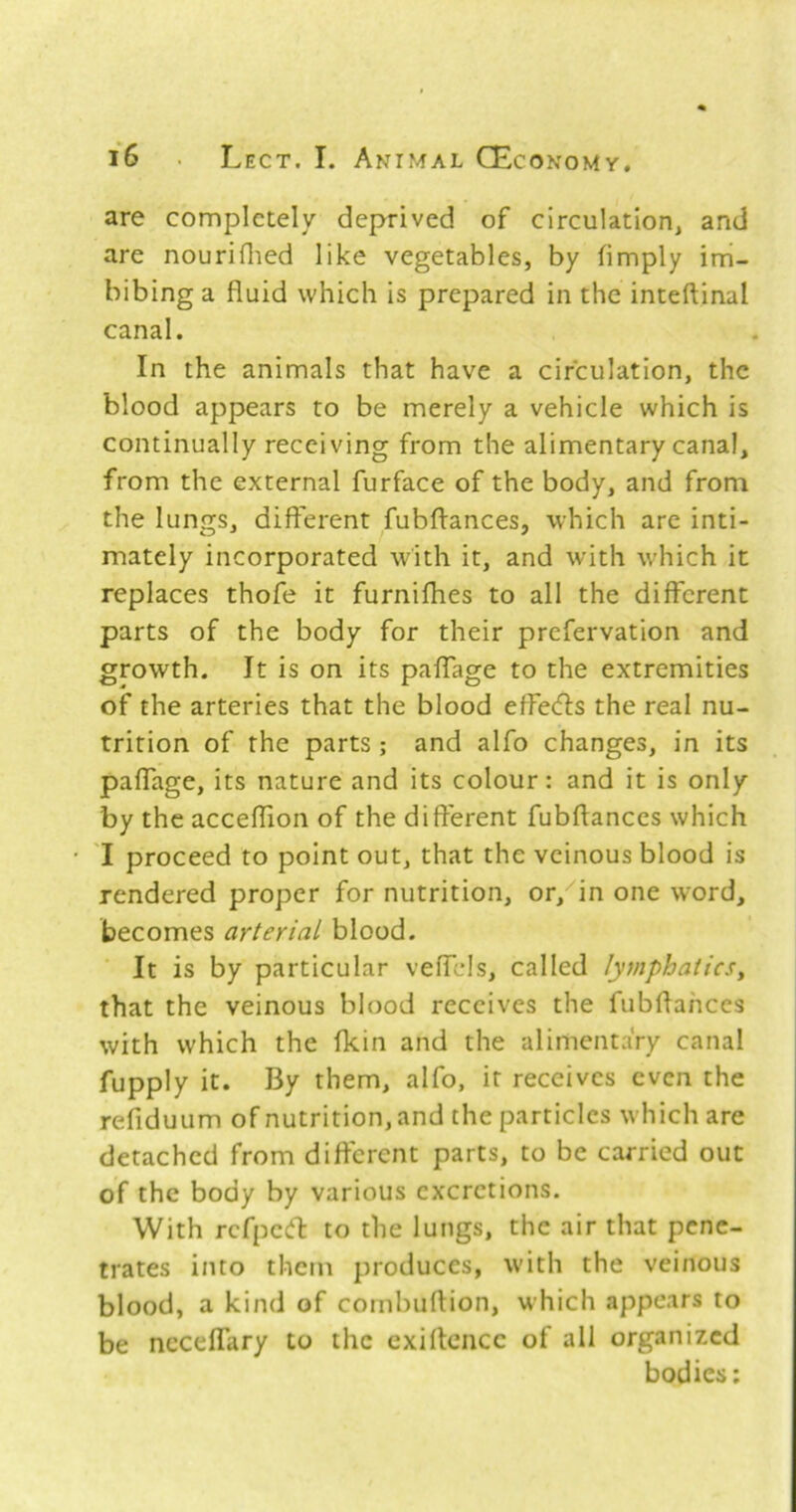 are completely deprived of circulation, and are nouriflied like vegetables, by (imply im- bibing a fluid which is prepared in the inteftinal canal. In the animals that have a circulation, the blood appears to be merely a vehicle which is continually receiving from the alimentary canal, from the external furface of the body, and from the lungs, different fubftances, which are inti- mately incorporated with it, and with w’hich it replaces thofe it furnifhes to all the different parts of the body for their prefervation and growth. It is on its paffage to the extremities of the arteries that the blood effecfls the real nu- trition of the parts ; and alfo changes, in its paffage, its nature and its colour: and it is only by the acceflion of the different fubflanccs which I proceed to point out, that the vcinous blood is rendered proper for nutrition, or,^in one word, becomes arterial blood. It is by particular veffcls, called lymphatics^ that the veinous blood receives the fubflahees with which the fkin and the alimentary canal fupply it. By them, alfo, it receives even the refiduum of nutrition, and the particles which are detached from difterent parts, to be carried out of the body by various excretions. With refpeeft to the lungs, the air that pene- trates into them produces, w'ith the veinous blood, a kind of cornbuftion, which appears to be neceffary to the exirtcncc of all organized bodies: