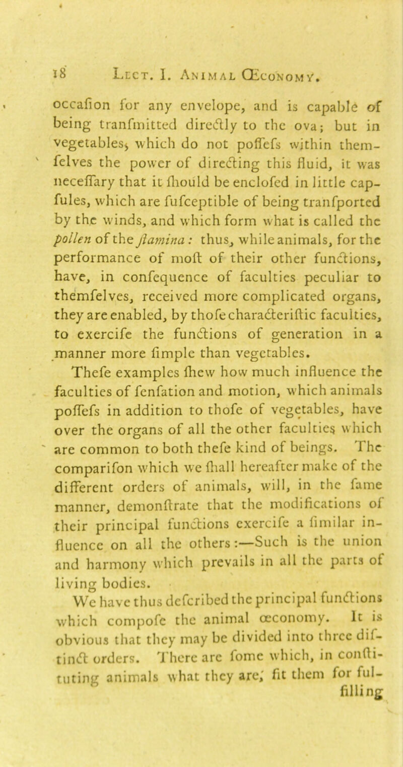 occafion for any envelope, and is capable of being tranfmitted diredly to the ova; but in vegetables^ which do not poffefs within them- ' felves the power of diredling this fluid, it was iiecefTary that it fliould be enclofed in little cap- fules, which are fufceptible of being tranfported by the winds, and which form what is called the pollen of the jiamina: thus, while animals, for the performance of moft of their other functions, have, in confequence of faculties peculiar to themfelves, received more complicated organs, they are enabled, by thofecharadteriftic faculties, to exercife the fundlions of generation in a manner more Ample than vegetables. Thefe examples fhew how much influence the faculties of fenfation and motion, w'hich animals poflTefs in addition to thofe of vegetables, have over the organs of all the other faculties which ' are common to both thefe kind of beings. The comparifon which we fliall hereafter make of the different orders of animals, will, in the fame manner, demonflrate that the modifications of their principal functions exercife a fimilar in- fluence on all the others:—Such is the union and harmony which prevails in all the parts of living bodies. We have thus deferibed the principal fundlions which compofc the animal oeconomy. It is obvious that they may be divided into three dif- tiii(fl orders. There arc fomc which, in confii- tiiting animals what they are,' fit them for ful- filling