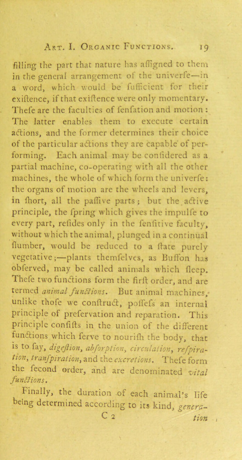filling the part that nature has afhgncd to them in the general arrangement of the univerfe—in a word, which would be fufiF.cicnt for their exiftence, if that exigence were only momentary. Thefe are the faculties of fenfation and motion : The latter enables them to execute certain acTiions, and the former determines their choice of the particular adlions they are capable of per- forming. Each animal may be confidercd as a partial machine, co-operaring with all the other machines, the whole of which form the univerfe: the organs of motion are the wheels and levers, in fhort, all the padive parts; but the aeflive principle, the fpring which gives the impulfe to every part, relidcs only in the fenfitive faculty, without which the animal, plunged in a continual dumber, would be reduced to a Hate purely vegetative;—plants thcmfelvcs, as Buflbn has obferved, may be called animals which deep. Thefe two fundlions form the drll order, and are termed animal fun^ions. But animal machines,- unlike chofe we condrudl, polfefs an internal principle of prefervation and reparation. This principle condfts in the union of the different functions which ferve to nourifh the body, that IS to fay, dtgejiion, ahjorplion^ circulation^ refpira- tfon, tran/piratioHy and the excretions. Thefe form the fecond order, and are denominated vital funBions. Finally, the duration of each animal’s life being determined according to its kind, genera- ^ 2 tiofi I
