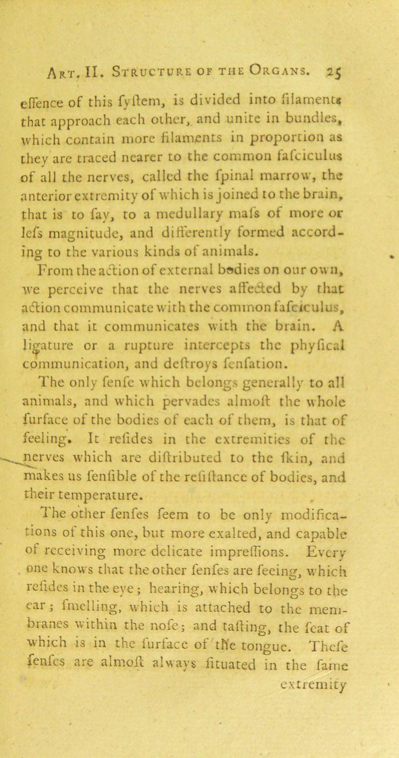 elTence of this fyilem, is divided into fiiamentit that approach each other, and unite in bundles, which contain more filaments in proportion as they arc traced nearer to the common fafciculus of all the nerves, called the fpinal marrow, the anterior extremity of which is joined to the brain, that is to fay, to a medullary mafs of more or Icfs magnitude, and dili'erently formed accord- ing to the various kinds of animals. From the action of external bodies on our ow n, tve perceive that the nerves affected by that aiftion communicate with the common lafciculus, and that it communicates with the brain. A ligature or a rupture intercepts the phyhcal communication, and deftroys fenfation. The only fenfe which belongs generally to all animals, and which pervades almoff the whole furface of the bodies of each of them, is that of feeling. It refides in the extremities of the nerves which are diflributed to the fkin, and makes us fenfible of the refiltancc of bodies, and their temperature. 1 he other fenfes feem to be only modifica- tions ot this one, but more exalted, and capable ot receiving more delicate imprelfions. Everv one knows that the other fenfes are feeintr, which rclides in the eye ; hearing, which belongs to the ear; Imclling, w hich is attached to the mem- branes within the nofc; and tailing, the feat of which is in the furface of the tongue. Thcfe fenfes are almoil always fituated in the fame extremity