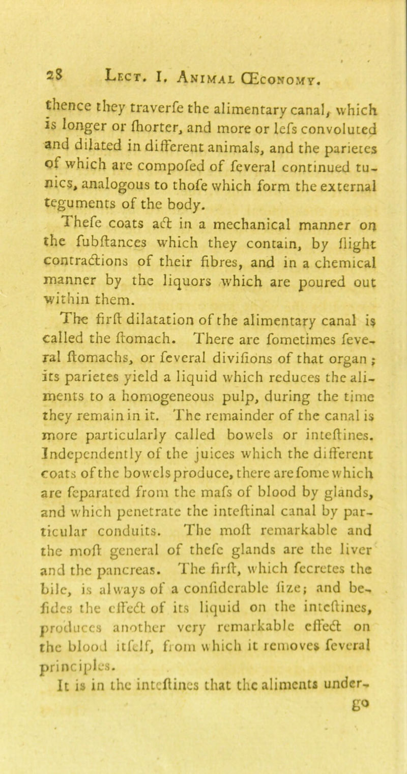 thence they traverfe the alimentary canals which is longer or (horter, and more or lefs convoluted and dilated in different animals, and the parietes of which are compofed of feveral continued tu- nics, analogous to thofe which form the external teguments of the body. Thefe coats acff; in a mechanical manner on the fubftances which they contain, by flight contradlions of their fibres, and in a chemical manner by the liquors which are poured out within them. The firft dilatation of the alimentary canal is called the ffomach. There are fometimes feve- ral ftomachs, or fcvcral divifions of that organ ; its parietes yield a liquid which reduces the ali- ments to a homogeneous pulp, during the time they remain in it. The remainder of the canal is more particularly called bowels or inteftines. Independently of the juices which the different coats of the bowels produce, there are fome which are feparated from the mafs of blood by glands, and which penetrate the inteflinal canal by par- ticular conduits. The moft remarkable and the moff general of thefe glands are the liver and the pancreas. The firft, which fccrctes the bile, is always of a confidcrablc fize; and be- fidcs the clfedl of its liquid on the inteftines, produces another very remarkable cffedl on the blood itftlf, from which it removes feveral principles. It is in the inteftines that the aliments under- go