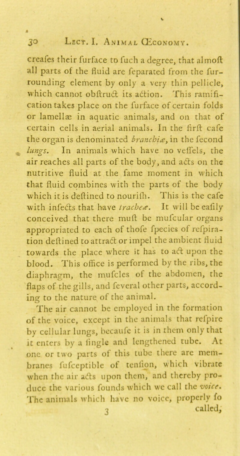 creafes their furface to fuch a degree, that almoft all parts of the fluid are feparated from the fur- rounding element by only a very thin pellicle, which cannot obftrucfl: its adtion. This ramifi- cation takes place on the furface of certain folds or lamellae in aquatic animals, and on that of certain cells in aerial animals. In the firfl: cafe the organ is denominated branchi£y in the fecond lungs. In animals which have no velfiels, the air reaches all parts of the body, and adts on the nutritive fluid at the fame moment in which that fluid combines with the parts of the body which it is deftined to nourifli. This is the cafe with infedts that have trachea. It will bceafily conceived that there muft be mufcular organs appropriated to each of thofe fpecies of refpira- tion deftined to attradl or impel the ambient fluid towards the place where it has to adl upon the blood. This office is performed by the ribs, the diaphragm, the mufcles of the abdomen, the flaps of the gills, and fevcral other parts, accord- ing to the nature of the animal. The air cannot be employed in the formation of the voice, except in the animals that refpirc by cellular lungs, becaufc it is in them only that it enters by a linglc and lengthened tube. At one or two parts of this tube there arc mem- branes fufccptible of tcnlmn, which vibrate when the air adls upon them, and thereby pro- duce the various founds which we call the voice. The animals w'hich have no voice, properly fo n called;