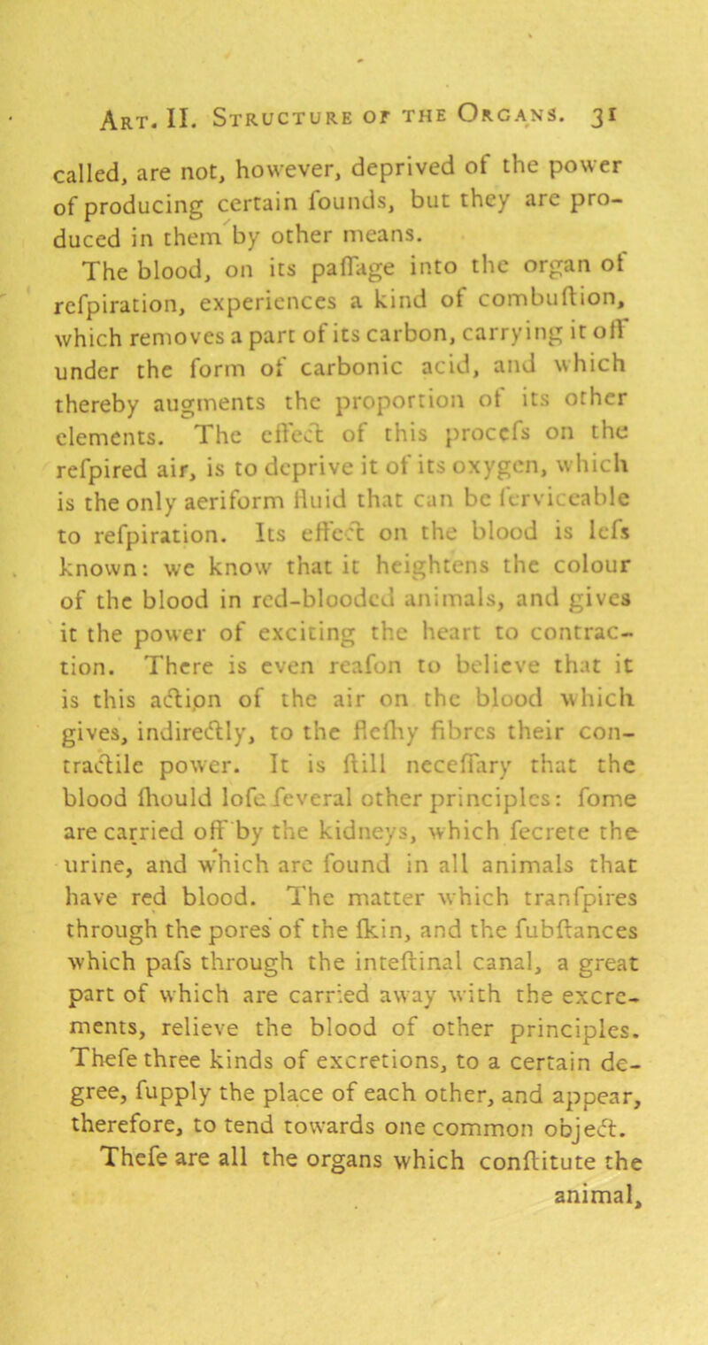 called, are not, however, deprived of the power of producing certain founds, but they are pro- duced in them by other means. The blood, on its paflage into the organ of refpiration, experiences a kind of combuftion, which removes a part of its carbon, carrying it olT under the form of carbonic acid, and which thereby augments the proportion ot its other elements. The cilecl of this procefs on the refpired air, is to deprive it of its oxygen, which is the only aeriform fluid that can be fcrviceable to refpiration. Its effect on the blood is Icfs known: we know that it heightens the colour of the blood in red-blooded animals, and gives it the power of exciting the heart to contrac- tion. There is even reafon to believe that it is this aclipn of the air on the blood which gives, indirecftly, to the flefhy fibres their con- tractile power. It is (till neceffary that the blood fiiould lofefeveral other principles: fome are carried off by the kidneys, which fecrete the urine, and which arc found in all animals that have red blood. The matter which tranfpires through the pores of the fkin, and the fubftances which pafs through the inteffcinal canal, a great part of which are carried away with the excre- ments, relieve the blood of other principles. Thefe three kinds of excretions, to a certain de- gree, fupply the place of each other, and appear, therefore, to tend towards one common objecfl. Thefe are all the organs which conftitute the animal.