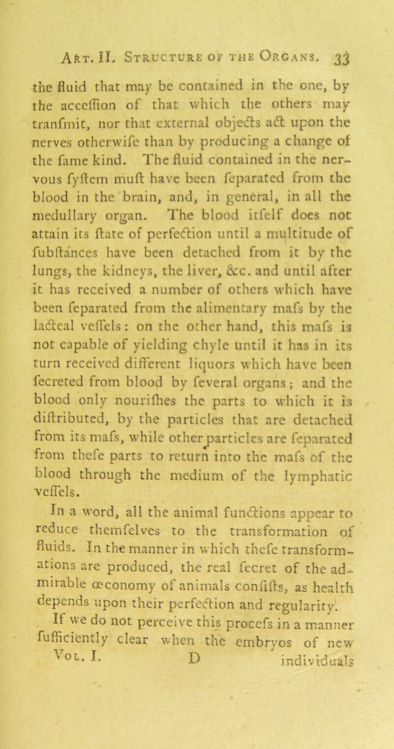 the fluid that may be contained in the one, by the acceflion of that which the others may tranfmic, nor that external objects ai5l upon the nerves otherwife than by producing a change of the fame kind. The fluid contained in the ner- vous fyftcm mufl: have been feparated from the blood in the brain, and, in general, in all the medullary organ. The blood itfelf does not attain its ftate of perfeeftion until a multitude of fubfla'nces have been detached from it by the lungs, the kidneys, the liver, &:c. and until after it has received a number of others which have been feparated from the alimentary mafs by the la<ftcal vcffels: on the other hand, this mafs is not capable of yielding chyle until it has in its turn received different liquors which have been fecreted from blood by feveral organs; and the blood only nourifhes the parts to which it is diftributed, by the particles that are detached from its mafs, while otherjparticlcs are feparated from thefe parts to return into the mafs of the blood through the medium of the lymphatic velTels. In a word, all the animal funtftions appear to reduce themfelves to the transformation of fluids. In the manner in which thefe transform- ations are produced, the real fecret of the ad- mirable a'conomy of animals confifls, as health depends upon their perfedlion and regularity. If we do not perceive this procefs in a manner fufficiently clear when the embryos of new individuals