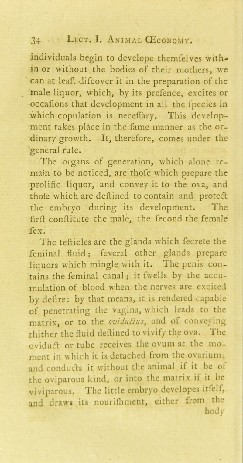 individuals begin to develope thcmfelves with- in or without the bodies of their mothers, w'e can at leaft difcovcr it in the preparation of the male liquor, which, by its prefence, excites or occalions that development in all the fpecies in which copulation is necelTary. This develop- ment rakes place in the fame manner as the or- dinary growth. It, therefore, comes under the general rule. The organs of generation, which alone re- main to be noticed, are thofc which prepare the prolific liquor, and convey it to the ova, and thofe which are deftined to contain and protect the embryo during its development. The firft conftitute the male, the fecond the female fex. The tefticles are the glands which fecrete the feminal fluid; feveral other glands prepare liquors which mingle with it. The penis con- tains the feminal canal; it fwells by the accu- mulation of blood when the nerves are excited by defire: by that means, it is rendered capable of penetrating the vagina, which leads to the matrix, or to the ovidtUhiSy and of conveying thither the fluid deftined to vivify the ova. The oviduefl: or tube receives the ovum at the mo- ment in which it is detached from the ovarium; and conduds it without the animal if it be of the oviparous kind, or into the matrix if it be viviparous. The little embryo developes itfelf, and draws its nouriftiment, cither from the body