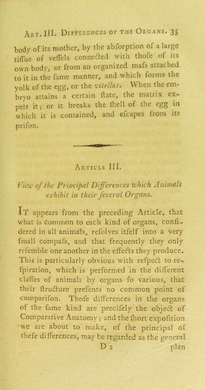 body of its mother, by the abforption of a large tilTue of velTels connedled with thofc of its own body, or from an organized mafs attached to it in the fame manner, and which forms the yolk of the egg, or the vitrllus. When the em- bryo attains a certain ftatc, the matrix ex- pels it; or it breaks the Ihell of the egg in which it is contained, and efcapes from its prifon. Article III. Vine of the Principal Differences xchich Animals exhibit in their fexcral Organs. It appears from the preceding Article, that what is Common to each kind of organs, conb- dered in all anima'ls, refolves itfelf into a very fmall compafs, and that frequently they only refemble one another in the effe(5ls they produce. This is particularly obvious with refped: to re- fpiration, which is performed in the different clalfes of animals by organs fo various, that their ftrudlure prefents no common point of comparifon. Thofe differences in the organs of the fame kind are precifely the objeA of Comparative Anatomy; and the fhort expofition “we are about to make, of the principal of thefe differences, may be regarded as the general D 2 plan