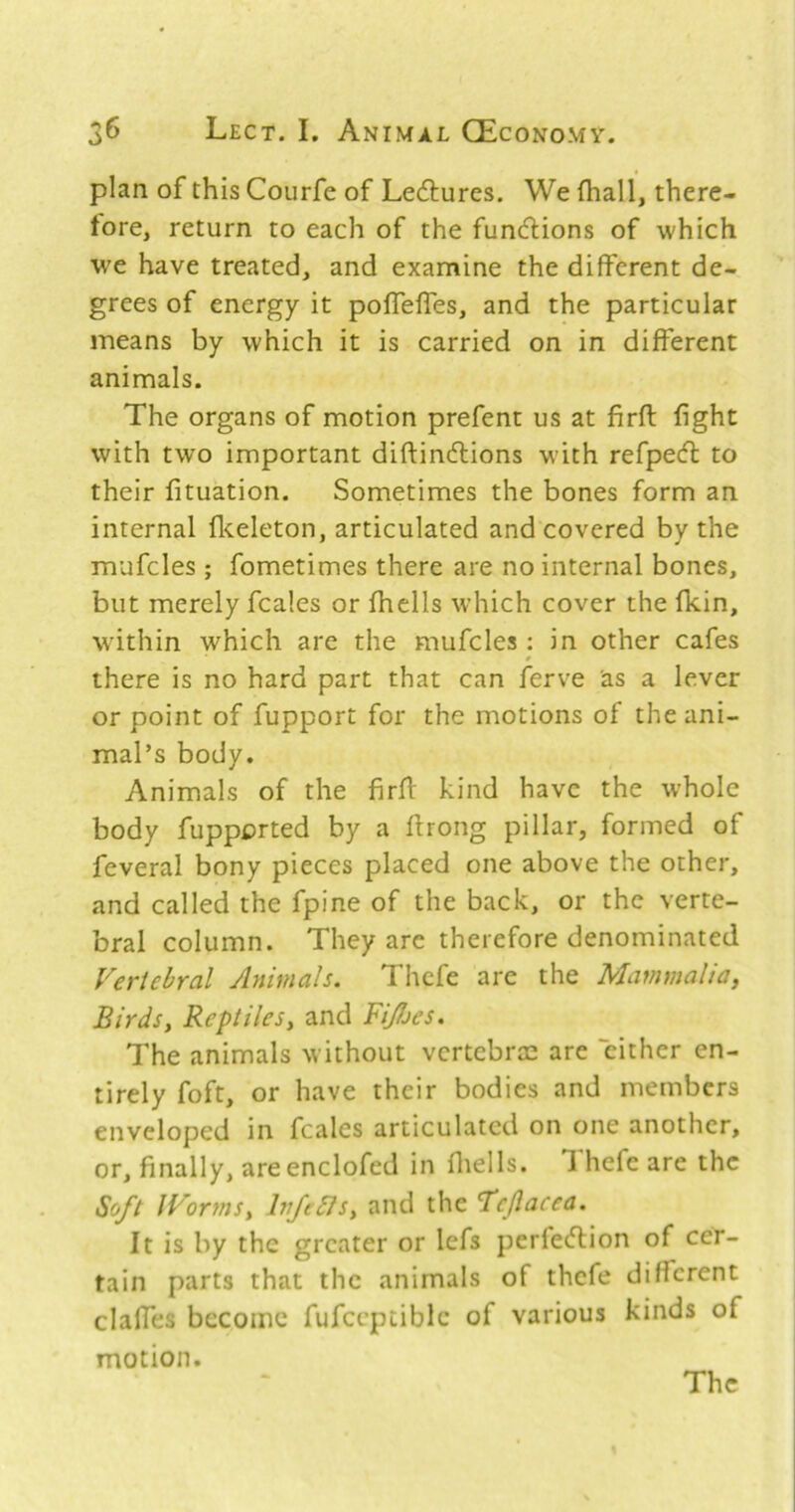 plan of this Courfe of Leftures. We fhall, there- fore, return to each of the funcHiions of which W'e have treated, and examine the different de- grees of energy it poffelfes, and the particular means by which it is carried on in different animals. The organs of motion prefent us at firft fight with two important diftindlions w'ith refpecft to their fituation. Sometimes the bones form an internal ficeleton, articulated and covered by the mufcles ; fometimes there are no internal bones, but merely fcales or fhells which cover the fkin, within which are the mufcles : in other cafes there is no hard part that can ferve as a lever or point of fupport for the motions of the ani- mal’s body. Animals of the firfi: kind have the whole body fupported by a firong pillar, formed of feveral bony pieces placed one above the other, and called the fpine of the back, or the verte- bral column. They are therefore denominated Vertebral Animals. Thcfe are the Mammalia, Birds, Reptiles, and FiJjes. The animals without vertebree are cither en- tirely foft, or have their bodies and members enveloped in fcales articulated on one another, or, finally, are enclofed in fliells. Ihefeare the Soft IVorfns, hrfebJs, and the ’Tcjlacea. It is by the greater or lefs perfe<5tion of cer- tain parts that the animals of thcfe different clalfes become fufccptiblc of various kinds of motion.