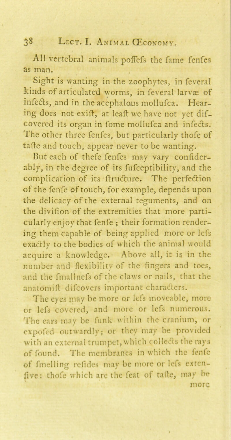 All vertebral animals poflefs the fame fenfes as man. Sight is wanting in the zoophytes, in feveral kinds of articulated worms, in feveral larvae of infe<fl:s, and in the acephalous mollufca. Hear- ing does not exift, at lead: we have not yet dif- covered its organ in fome mollufca and infecfls. The other three fenfes, but particularly thofe of tade and touch, appear never to be wanting. But each of thefe fenfes may vary confider- ably, in the degree of its fufeeptibility, and the complication of its ftrudlure. The perfedlion of the fenfe of touch, for example, depends upon the delicacy of the external teguments, and on the dividon of the extremities that more parti- cularly enjoy that fenfe ; their formation render- ing them capable of being applied more or lefs exadlly to the bodies of which the animal would acquire a knowledge. Above all, it is in the number and dexibility of the fingers and toes, and the fmallnefs of the claws or nails, that the anatomid: difeovers important characters. The eyes may be more or IcTs moveable, more or lefs covered, and more or lefs numerous, 'fhe cars may be funk w ithin the cranium, or expofed outwardly; or they may be provided with an external trumpet, which collects the rays of found. I'he membranes in which the fenfe of fmelling refides may be more or lefs exten- fivc: thofe which arc the feat ot tafic, may be more