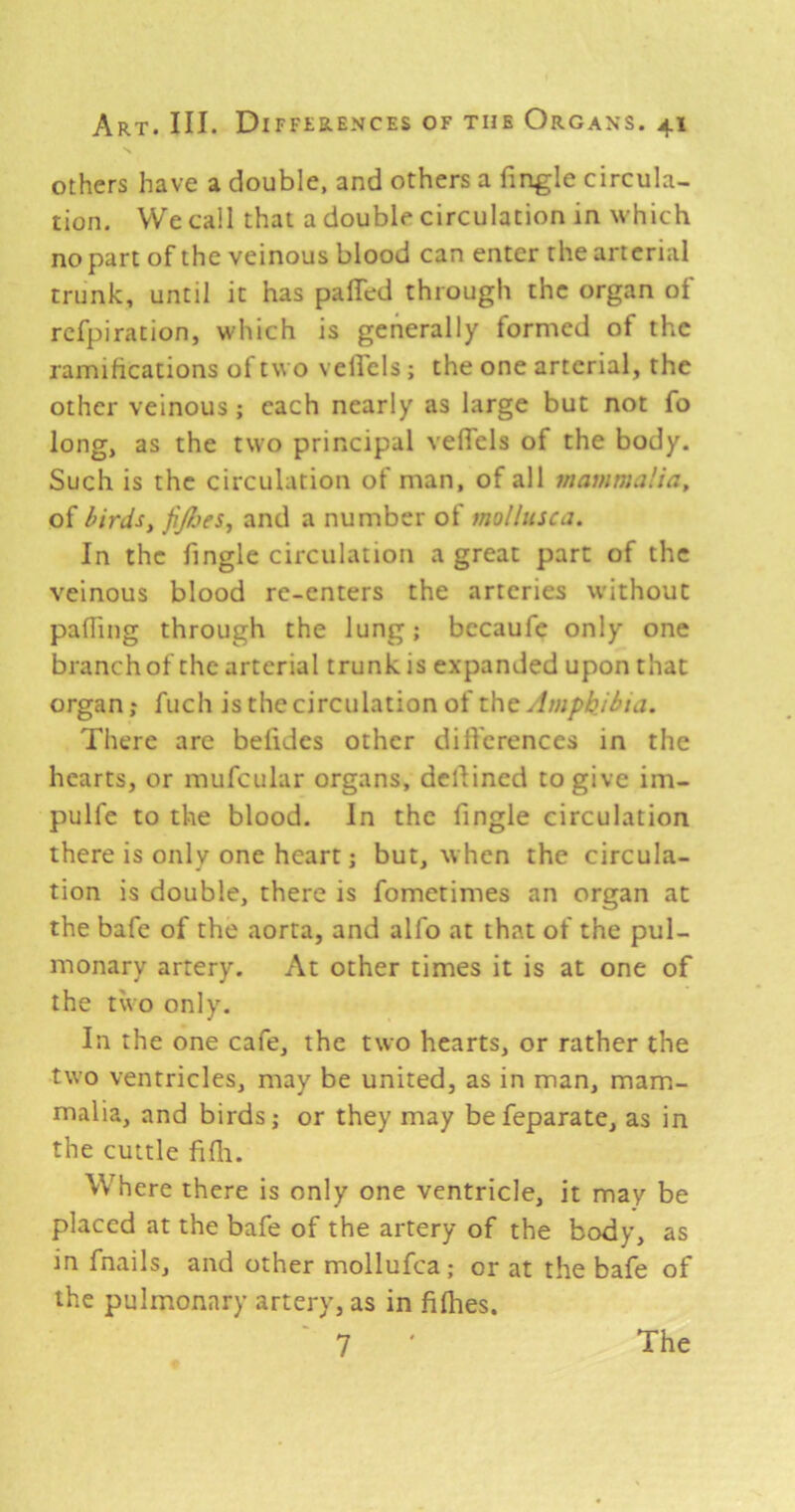 others have a double, and others a Tingle circula- tion. We call that a double circulation in which no part of the veinous blood can enter the arterial trunk, until it has palTed through the organ of rcfpiration, which is generally formed of the ramifications of t\i o velTcls; the one arterial, the other veinous ; each nearly as large but not To long, as the two principal vefTels of the body. Such is the circulation of man, of all mammalia, of birdsy fiJbjeSy and a number of mollnsca. In the Tingle circulation a great part of the veinous blood re-enters the arteries without pafling through the lung; becauTe only one branch of the arterial trunk is expanded upon that organ; fuch is the circulation of the Amphibia. There arc belides other difl'erences in the hearts, or mufcular organs, dcllincd to give im- pulTe to the blood. In the Tingle circulation there is only one heart; but, when the circula- tion is double, there is fometimes an organ at the baTe of the aorta, and alTo at that of the pul- monary artery. At other times it is at one of the two only. In the one cafe, the two hearts, or rather the two ventricles, may be united, as in man, mam- malia, and birds; or they may befeparate, as in the cuttle fifli. Where there is only one ventricle, it may be placed at the baTe of the artery of the body, as in Tnails, and other molluTca; or at the baTe of the pulmonary artery, as in fifhes.