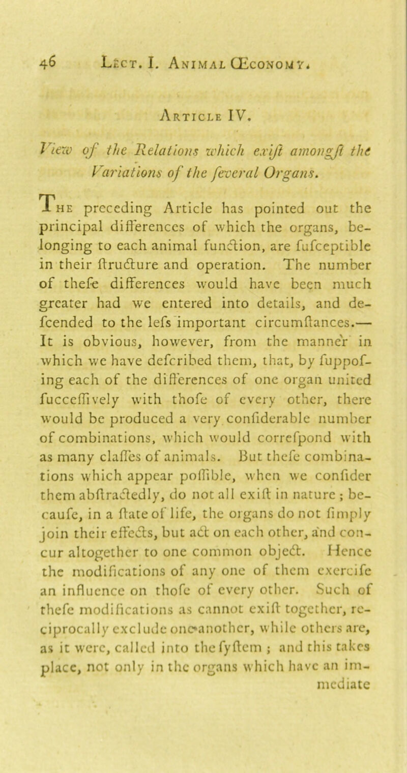 Article IV. J’^iexv of the Relations which exift amongji the Fa?'iations of the feveral Organs, The preceding Article has pointed out the principal difl'erenccs of which the organs, be- longing to each animal function, are fufceptiblc in their flrudlure and operation. The number of thefe differences would have been much greater had we entered into details, and de- fcended to the lefs'important circumflances.— It is obvious, however, from the manner in which we have defcribed them, that, by fuppof- ing each of the differences of one organ united fucccffively with thofe of every other, there would be produced a very confiderable number of combinations, which would correfpond with as many clafles of animals. But thefe combina- tions which appear poffible, when we confider them abflradedly, do not all exift in nature ; be- caufe, in a ftate of life, the organs do not fimply join their effedls, but adl on each other, and con- cur altogether to one common objedl. Hence the modifications of any one of them exercife an influence on thofe of every other. Such of thefe modifications as cannot exift together, re- ciprocally exclude onc*anothcr, while others are, as it were, called into thefyftcm ; and this takes place, not only in the organs which have an im- mediate