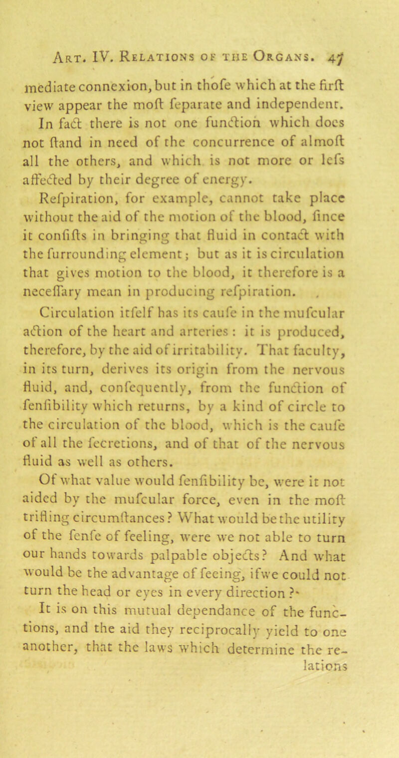 mediate connexion, but in thofe which at the firft view appear the mofl: feparate and independent. In fad; there is not one fundioh which docs not (land in need of the concurrence of almoft all the others, and which is not more or lefs affeded by their degree of energy. Refpiration, for example, cannot take place without the aid of the motion of the blood, fince it confifts in bringing that fluid in contad with the furrounding element; but as it is circulation that gives motion to the blood, it therefore is a necelfary mean in producing refpiration. Circulation itfclf has its caufe in the mufcular adion of the heart and arteries : it is produced, therefore, by the aid of irritability. That faculty, in its turn, derives its origin from the nervous fluid, and, confequently, from the fundion of fenlibility which returns, by a kind of circle to the circulation of the blood, which is the caufe of all the fecretions, and of that of the nervous fluid as well as others. Of what value would fenfibility be, were it not aided by the mufcular force, even in the moft trifling circumflances ? What would be the utility of the fenfe of feeling, were we not able to turn our hands towards palpable objeds? And what would be the advantage of feeing, ifwe could not turn the head or eyes in every direction ?* It is on this mutual dependance of the func- tions, and the aid they reciprocally yield to one another, that the laws which determine the re- lations