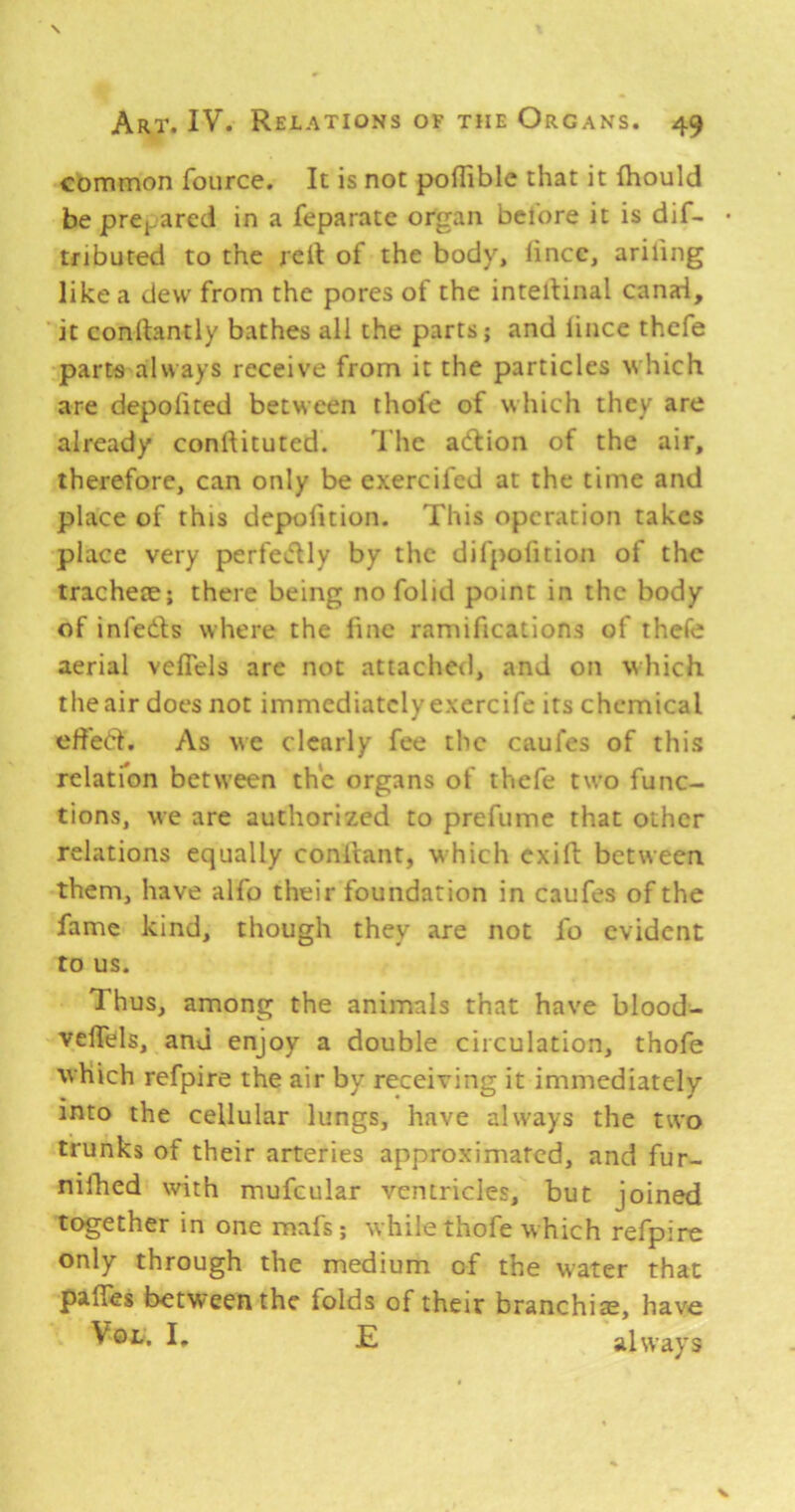 common fource. It is not pofliblc that it fhould beprCi.arcd in a feparate organ bcl'ore it is dif- • tnbuted to the rell of the body, lincc, arifing like a deu' from the pores of the intellinal canai, it conrtantly bathes all the parts; and lince thcfe parts always receive from it the particles which are depofited between thole of which they are already conftituted. I'he adlion of the air, therefore, can only be exercifcd at the time and place of this depofition. This operation takes place very perfeiflly by the difpofition of the trachete; there being no folid point in the body of infeds where the line ramifications of thefe aerial veflels are not attached, and on vhich the air does not immediately exercife its chemical ehed. As we clearly fee the caufes of this relatfon between the organs of thefe two func- tions, we are authorized to prefume that other relations equally conllant, which exift between them, have alfo their foundation in caufes of the fame kind, though they are not fo evident to us. Thus, among the animals that have blood- velTels, and enjoy a double circulation, thofe which refpire the air by receiving it immediately into the cellular lungs, have always the two trunks of their arteries approximated, and fur- nilhed with mufcular ventricles, but joined together in one mafs; while thofe which refpire only through the medium of the water that palles between the folds of their branchiae, have VoL. I. E always