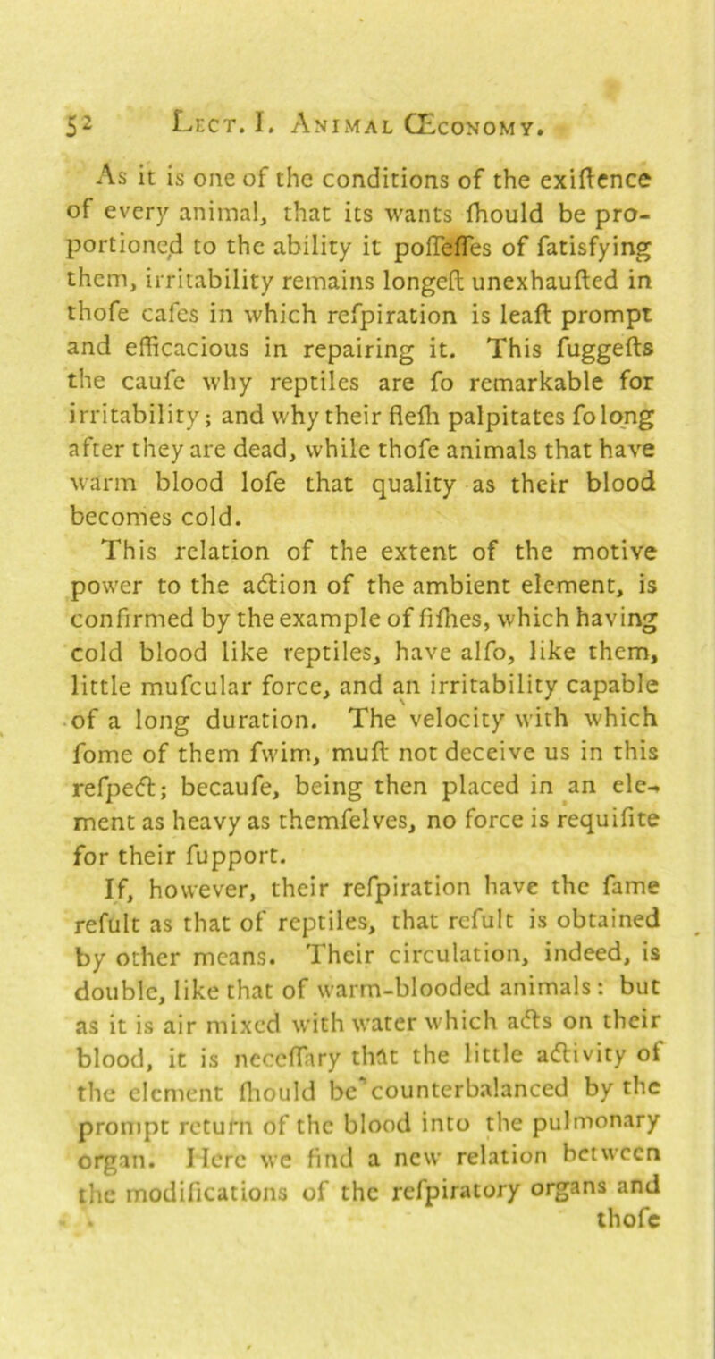 As it is one of the conditions of the exigence of every animal, that its wants fhould be pro- portioned to the ability it polTefles of fatisfying them, irritability remains longed unexhauded in thofe cafes in which refpiration is lead prompt and efficacious in repairing it. This fuggeds the caufe why reptiles are fo remarkable for irritability; and why their dedi palpitates folong after they are dead, while thofe animals that have warm blood lofe that quality as their blood becomes cold. This relation of the extent of the motive power to the aedion of the ambient element, is confirmed by the example of fidies, which having cold blood like reptiles, have alfo, like them, little mufcular force, and an irritability capable of a long duration. The velocity with which fome of them fwim, mud not deceive us in this refped; becaufe, being then placed in an elc-* ment as heavy as themfelves, no force is requifite for their fupport. If, however, their refpiration have the fame refult as that of reptiles, that rcfult is obtained by other means. Their circulation, indeed, is double, like that of warm-blooded animals : but as it is air mixed with water which ads on their blood, it is neceffiary tht\t the little adivity of the element fliould be counterbalanced by the prompt return of the blood into the pulmonary organ. Here wc find a new relation between the modifications of the refpiratory organs and thofe