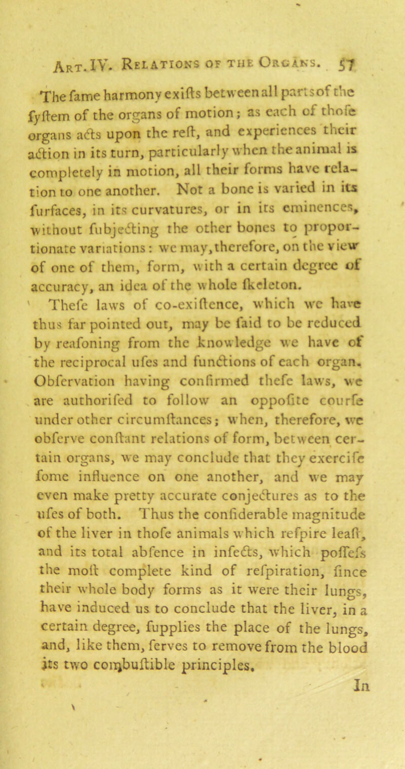 The fame harmony exifts between all parlsof the fyfl-em of the organs of motion; as each of thofe organs aefts upon the reft, and experiences their atftion in its turn, particularly when the animal is completely in motion, all their forms have rela- tion to one another. Not a bone is varied in its furfaces, in its curvatures, or in its eminences^ •without fubjevfting the other bones to propor- tionate variations: wc may,therefore, on the view of one of them, form, with a certain degree of accuracy, an idea ot the w hole fkeleton. Thefe laws of co-exiftence, which w'C have thus far pointed out, may be laid to be reduced by reafoning from the knowledge we have ot the reciprocal ufes and functions of each organ. Obfervation having confirmed thefe laws, wc are authorifed to follow an oppofitc courfe under other circumftances; when, therefore, wt obferve conftant relations of form, between cer- tain organs, we may conclude that they exercife fomc influence on one another, and we may even make pretty accurate conjeiflures as to the ufes of both. Thus the conflderable magnitude of the liver in thofe animals w hich refpire leaft, and its total abfence in infedts, ■which polTefs the moft complete kind of refpiration, fince their whole body forms as it were their lungs, have induced us to conclude that the liver, in a certain degree, fupplies the place of the lungs, and, like them, ferves to remove from the blood its two coiijbuftible principles. \ In