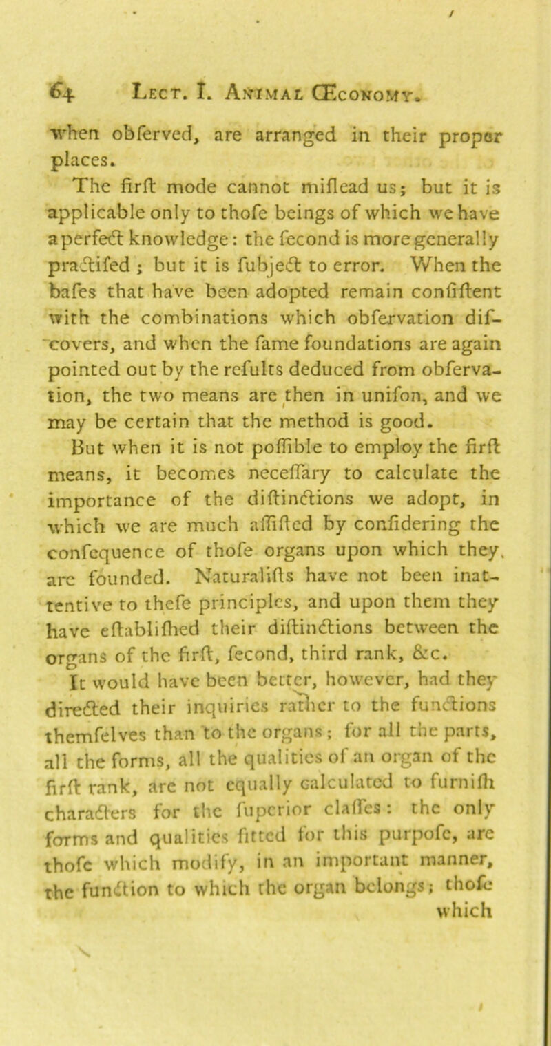 •when obferved, are arranged in their proper places. The firll mode cannot miflead us; but it is applicable only to thofe beings of which we have a perfed: knowledge: the fecond is more generally pradifed ; but it is fubjeit to error. When the bafes that have been adopted remain confiflent ^Yith the combinations which obfervation dif- ‘covers, and when the fame foundations are again pointed out by the refults deduced from obferva- tion, the two means arc then in unifon, and we may be certain that the method is good. But when it is not poflible to employ the firfl means, it becomes neceffary to calculate the * importance of the diftindlions we adopt, in which we are much aiTihcd by confidering the confcquence of thofe organs upon which they, arc founded. Naturalihs have not been inat- tentive to thefe principles, and upon them they have eflablillied their diftindlions between the organs of the firft, fecond, third rank, &c. It would have been better, how^ever, had they diredled their inquiries racier to the fuuAions themfelves than to the organs ; for all the parts, all the forms, all the qualities of an organ of the firH: rank, are not equally calculated to furnilh charadlers for the fuperior claflTes: the only forms and qualities fitted tor this purpofc, are thofe which modify, in an important manner, the fun<ttion to which the organ belongs; thofe which s