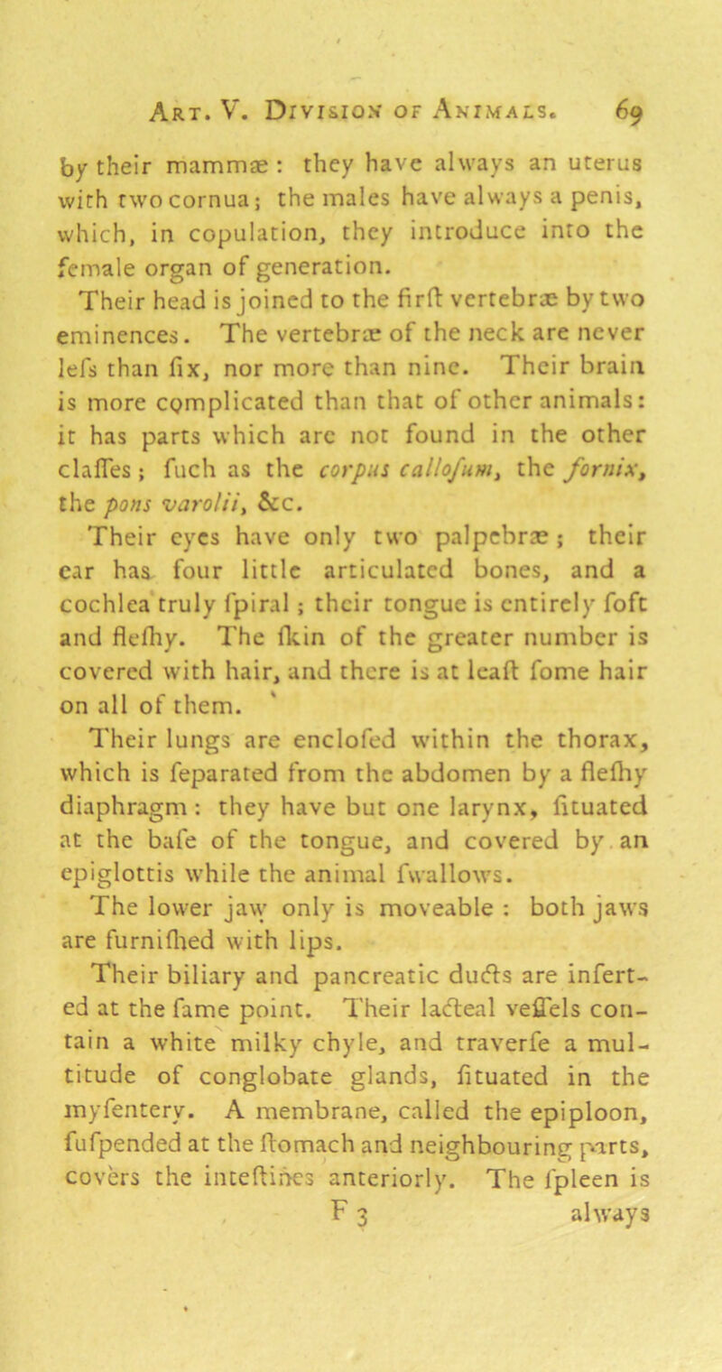 by their mammae : they have always an uterus with rwocornua; the males have always a penis, which, in copulation, they introduce into the female organ of generation. Their head is joined to the firfi: vertebrae by two eminences. The vertebrae of the neck are never lefs than fix, nor more than nine. Their brain is more complicated than that of other animals: it has parts which arc not found in the other clafles ; fuch as the corpu: callofum, the fornix^ the pons varolii^ &c. Their eyes have only two palpcbrte ; their car has four little articulated bones, and a cochlea truly fpiral; their tongue is entirely foft and flefiiv. The fldn of the greater number is covered with hair, and there is at leaft fome hair on all of them. Their lungs are enclofed within the thorax, which is feparated from the abdomen by a flefiiy diaphragm: they have but one larynx, fituated at the bale of the tongue, and covered by an epiglottis while the animal fwallows. The lower jaw only is moveable : both jaws are furniflied with lips. Their biliary and pancreatic duefts are infert- ed at the fame point. Their laefteal veflels con- tain a white milky chyle, and traverfe a mul- titude of conglobate glands, fituated in the inyfentery. A membrane, called the epiploon, fufpended at the ftomach and neighbouring parts, covers the iiueftihes anteriorly. The fpleen is F 3 always