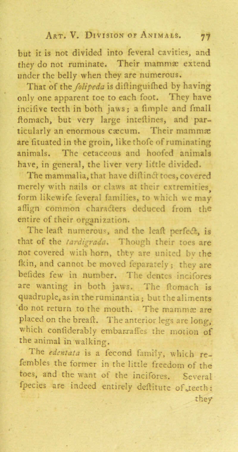 but it is not divided into feveral cavities, and they do not ruminate. Their mammae extend under the belly when they arc numerous. That of the folipeda is diftinguifhed by having only one apparent toe to each foot. They have incifive teeth in both jaws; a fimple and fmall ftomach, but very large inteilines, and par- ticularly an enormous caecum. Their mammae are fituated in the groin, like thofe of ruminating animals. The cetaceous and hoofed animals have, in general, the liver very little divided. The mammalia, that have diftinv^l toes,covered merely with nails or claws at their extremities^ form likewife feveral families, to w hich wc may afTign common characters deduced from the entire of their organization. The leaft numerous, and the lead perfetd, is that of the lardigradii. Though their toes are not covered with horn, they are united bv the ficin, and cannot be moved feparately; they are befides few in number. The dentes incifores are wanting in both jaws. The ftomach is quadruple, as in the ruminantia ; but the aliments do not return to the mouth. The mammae are placed on the bread. The anterior legs are loner, which condderably embara-ades the motion of the animal in w'alking. O The edentata is a fecond family, which re- fembles the former in the little freedom of the toes, and the want of the incifores. Several fpecics are indeed entirely deditute of^teeth: they