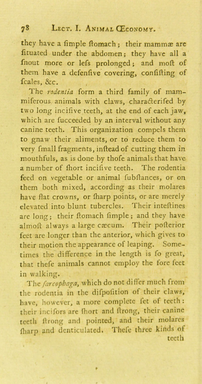 they have a fimple ftomach; their mammse are licuated under the abdomen; they have all a fnout more or lefs prolonged; and mofl: of them have a dcfenfive covering, confifting of fcales, &c. The rodenlia form a third family of mam- miferous animals with claws, charadlerifed by two long incifive teeth, at the end of each jaw, which are fucceeded by an interval without any canine teeth. This organization compels them to gnaw their aliments, or to reduce them to very fmall fragments, inftead of cutting them in mouthfuls, as is done by thofe animals that have a number of fhort incifive teeth. The rodentia feed on vegetable or animal fubflances, or on them both mixed, according as their molares have flat crowns, or fharp points, or are merely elevated into blunt tubercles. Their inteflines arc long; their ftomach fimple; and they have almoft always a large crecum. Their pofterior feet are longer than the anterior, which gives to their motion the appearance of leaping. Some- times the difference in the length is fo great, that thefc animals cannot employ the fore feet in walking. The farcophaga, which do not differ much from the rodentia in the difpofition of their claws, have, however, a more complete let of teeth : their incifors are fhort and flrong, their canine teeth Ifrong and pointed, and their molares fliarp and denticulated. Thefe three kinds of teeth