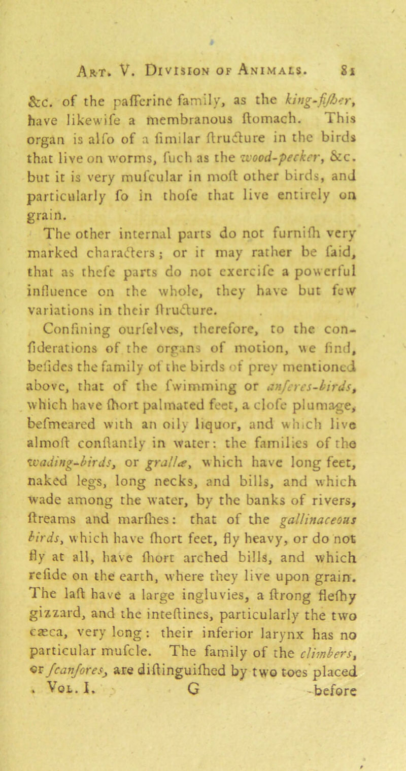 See. of the palTcrine family, as the kiug.fijh^:r, have likewife a membranous ftomach. This organ is alfo of a fimilar ftru^ture in the birds that live on worms, fuch as the zvood-perker, Sec. but it is very mufcular in moft other birds, and particularly fo in thofe that live entirely on grain. The other internal parts do not furnifh very marked charatTers; or it may rather be faid, that as thefe parts do not cxercifc a powerful influence on the whole, they have but tew variations in their tlruchure. Confining ourfelves, therefore, to the con- fiderations of the organs of motion, we find, befidcs the family of the birds ■ f prey mentioned above, that of the fwimming or izuf.yes-kirds, which have fhort palmated feet, a clofe plumage, befmeared with an oily liquor, and wh ch live almofl conflamly in water; the families of tho zvading-birds, or gralla^ which have long feet, naked legs, long necks, and bills, and which wade among the water, by the banks of rivers, flreams and marfiies: that of the gallinaceous birds, which have fhort feet, fly heavy, or do not fly at all, have fliort arched bills, and which refide on the earth, where they live upon grain. The laft have a large ingluvies, a flrong flefhy gizzard, and the inteflines, particularly the two c«ca, very long: their inferior larynx has no particular mufcle. The family of the climbers, cr fcan/oresj, are diflinguifhed by two toes placed . VoL. 1. G -before