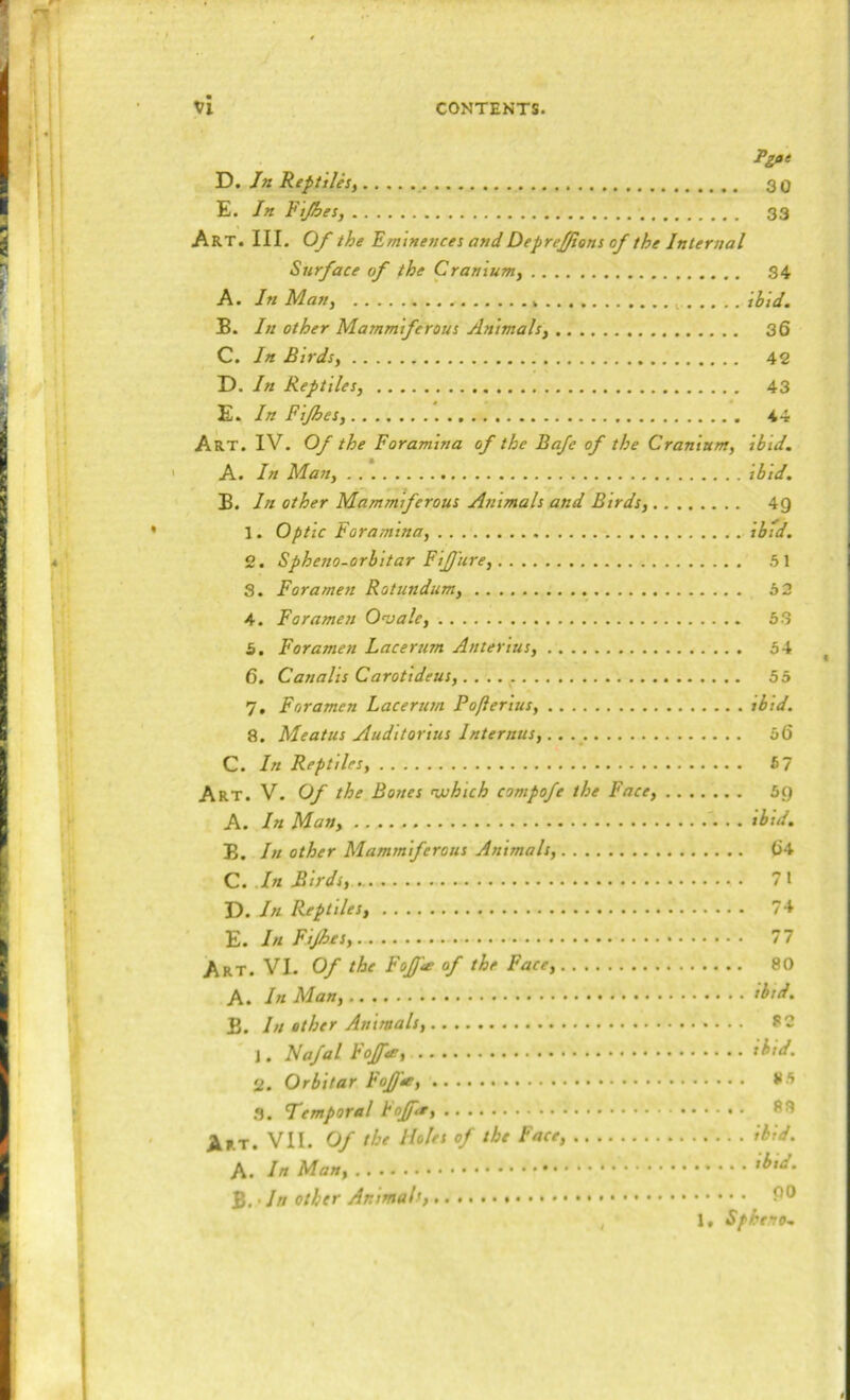 Pgae Ti. Jn ReptiUsy 3 0 E. In Fijhes, 33 Art. III. Of the Eminences andDepref/ions of the Internal Surface of the Cranium, S4 A. In Man, ibid. B. In other Mammiferous Animals, 36 C. In Birds, 42 D. In Reptiles, 43 E. In Pijhes, 44 Art. IV. Of the Foramina of the Ba/e of the Cranium, ibid. A. In Man, ibid. B. In other Mammiferous Animals and Birds, 4g 1. Optic Foramina, ibid, 2. Spheno-orbitar FiJJ'ure, .51 S. Foramen Rotundum, 52 4. Foramen Onjale, 5.3 5. Foramen Lacerum Anterius, 54 6. Canalis Carotideus, 55 7. Foramen Lacerum Pofterius, ibid. 8. Meatus Auditorius Internus,^ 56 C. In Reptiles, 5 7 Art. V. Of the Bones nxihich compofe the Face, 5g A. In Man, tbid. B. In other Mammiferous Animals, 64 C. .In Birds, 71 D. In Reptiles, 74 -E.InFtJhes, 77 Art. VI. Of the Fojf^ of the Face, 80 A. In Man, fhtd. B. In other Animals, 82 J. Na/al Fojfoe, ibid. 2. Or bitar hofj'*, 8.5 .3. Temporal FoJJ'a, 88 Art. VII. Of the Holes of the Face, ibid.