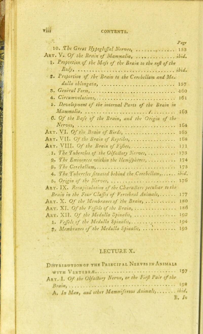 Pagt 153 xbid. 10. ’The Great Hypoglojfal Ner^>es^ , Art. V. Of the Jirain of Mammalia^ J. Proportion, (f the PAafs of the Eratn to the rejl of the B.ody, ibid. ' Pfetportion of the Brain to the Cerebellum and Me. dulla oblongata, 157 5. General Form, -iCO 4. Clrcum'voluttons, ' 161 5. Deojelopment of the internal Parts of the Brain in Mammalia, / l63 0. Of the Bafe of the Brain, and the Origin of the Ner-ves, 1G4 Art. VI. Of the Brain of Birds, lG5 Art. VII. Of the Brain of Reptiles, iGS Art. VIII. Of the Brain of Fijhes, 171 . 1. The Tubercles of the Olfailory Kernses, 173 2. The Eminences nuithin the Uemifpheres, 1?4 3. The Ceiebellum, 175 4. The Tubercles ftuated behind the Cerebellum, ibid, 5. Origin of the Nerves, 170 Art. IX. Recapitulation of the Charaders peculiar to the Brain in the Four Clajfes of Vertebral Animals, 177 Art. X. Of the Membranes of the Brain, 180 Art. XI. Of the Vejfels of the Brain, 180 Art. XII. Of the Medulla Spinalis, IQS 1. Vejfels of the Medulla Spinalis, 194 f. Membranes of the Medulla Spinalis, 19® LECTURE X. Distributionof thr PrikcipalNervfsinAnimals with Vertebra. _ *57 Art. I. Of the Olfadorj Nerve, or the Firft Pair of the Brain, *5** A, In Man, and other Mammiferous Animals, ibid. B. In