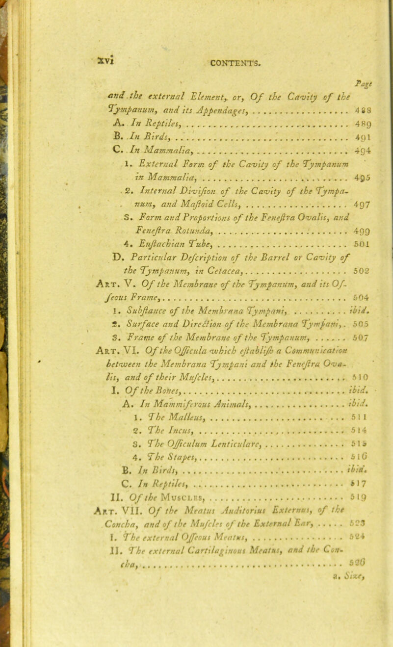 ' Page and .the external Elementy or, Of the Ca'vity of the Tympanum, and tts Appendages, 4 88 A. In Reptiles, 489 B. .In Birds, .. 491 C. In Mammalia, 4g4 1. External Form of the Camity of the Tympanum m Mammalia, 495 2. Internal Dimifton of the Camity of the Tympa- num, and Maftoid Cells, 497 S. Form and Proportions of the Feneftra Omalis, and Fenefra Rotunda, 499 4. Enjiachian Tube, 501 D. Particular Defcription of the Barrel or Comity of the Tympanum, in Cetacea, 502 Art. V. Of the Membrane of the Tympanum, and its Of- feous Frame, 504 1. Subjlance of the Memhrana Tympani, ibid, 2. Surface and Diredlion of the Membrana Tympani,. 505 S. Frame of the Membrane of the Tympanum, 507 Art. VI. Of the OJJicula mohich ejiablijh a Communication hetmoeen the Membrana Tympani and the Fencjira Oma- lis, and of their Mnfclcs, 5 10 I. Of the Bones, ibid. A. In Mam miff rous Animals, ibid, 1. I he Malleus, ... 511 2. The Incus, 514 3. The OJJiculum Lenticulare, 515 4. The Stapes, 5lG B. In Birds, tbia, C. In Reptiles, 5 17 II. Of the 519 Art. VII. Of the Meatus Auditorius Externns, of the Concha, and of the Mufcles of the External Ear, 523 I. The external OJfeous Meatxs, 524 II. The external Cartilaginous Meat ns, and the Con- cha, 530 a. Sixe,