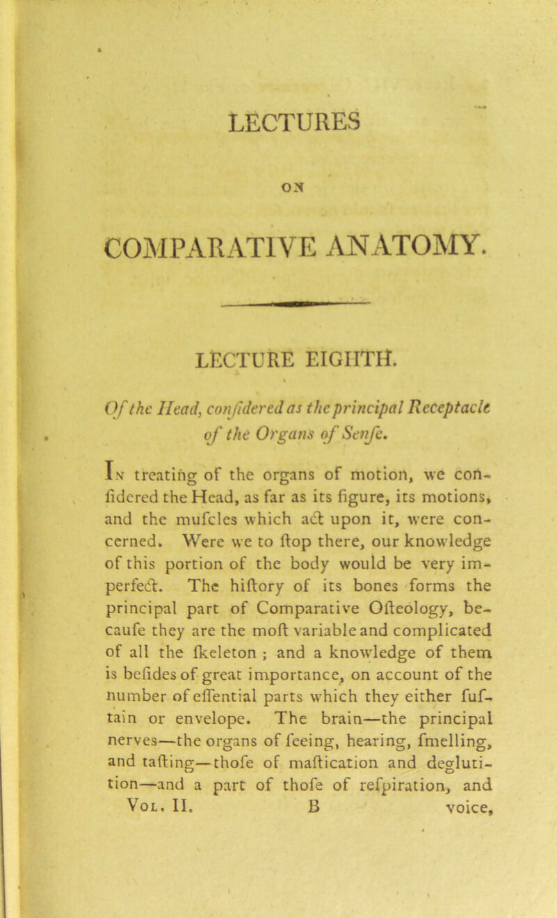 LECTURES ON COMPARATIVE .\JSIATOMY. LECTURE EIGHTH. % Of the Head, confidered as the principal Receptacle of the Organs of Senfe. Iv treating of the organs of motion, -we con- lidcred the Head, as far as its figure, its motions, and the mufcles which aCl upon it, were con- cerned. Were we to ftop there, our knowledge of this portion of the body would be very im- perfect. The hiftory of its bones forms the principal part of Comparative Ofteology, be- caufe they are the moft variable and complicated of all the fkeleton ; and a knowledge of them is befides of great importance, on account of the number of effential parts which they either fuf- tain or envelope. The brain—the principal nerves—the organs of feeing, hearing, fmelling, and tafting—thofe of maflication and degluti- tion—and a part of thofe of refpiration, and VoL. II. B voice.