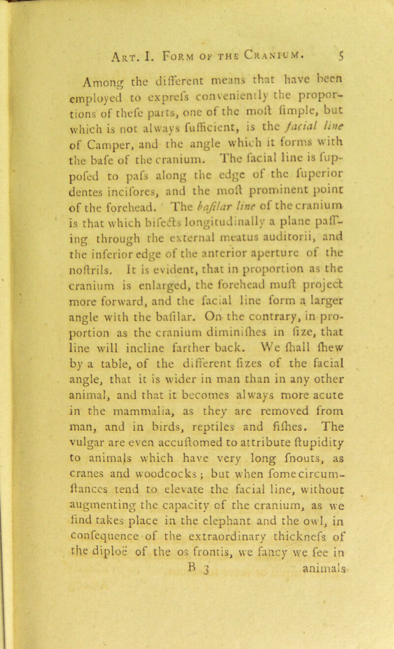 Among the diHercnt means that have been employed to oxprefs convenienily the propor- tions of thefe pai ts, one of the moll (imple, but which is not always fufheient, is the fcicuil Iptf of Camper, and the angle which it lorms with the bafe of the cranium. I'he lacial line is lup- pofed to pafs along the edge of the luperior dentes inciforeSj and the moll prorrdnent point of the forehead. The hafilar line of the cranium is that which bifc»fls longitudinally a plane pair- ing through the external meatus auditorii, and the inferior edge of the anterior aperture of the noflrils. It is evident, that in proportion as the cranium is enlarged, the forehead mud projecl more forward, and the facial line form a larger angle with the balilar. On the contrary, in pro- portion as the cranium diminii'hes in lize, that line will incline farther back. We lliall lliew by a table, of the dill'ercnt fizes of the facial angle, that it is wider in man than in any other animal, and that it becomes always more acute in the mammalia, as they are removed from man, and in birds, reptiles and filhes. The vulgar are even accullomed to attribute llupidity to animals which have very long fnouts, as cranes and woodcocks; but when fomecircum- llances tend to elevate the facial line, without augmenting the capacity of the cranium, as we lind takes place in the elephant and the owl, in confequcnce of the extraordinary thicknefs of the diploe of the os frontis, we fancy we fee in B 3 animals