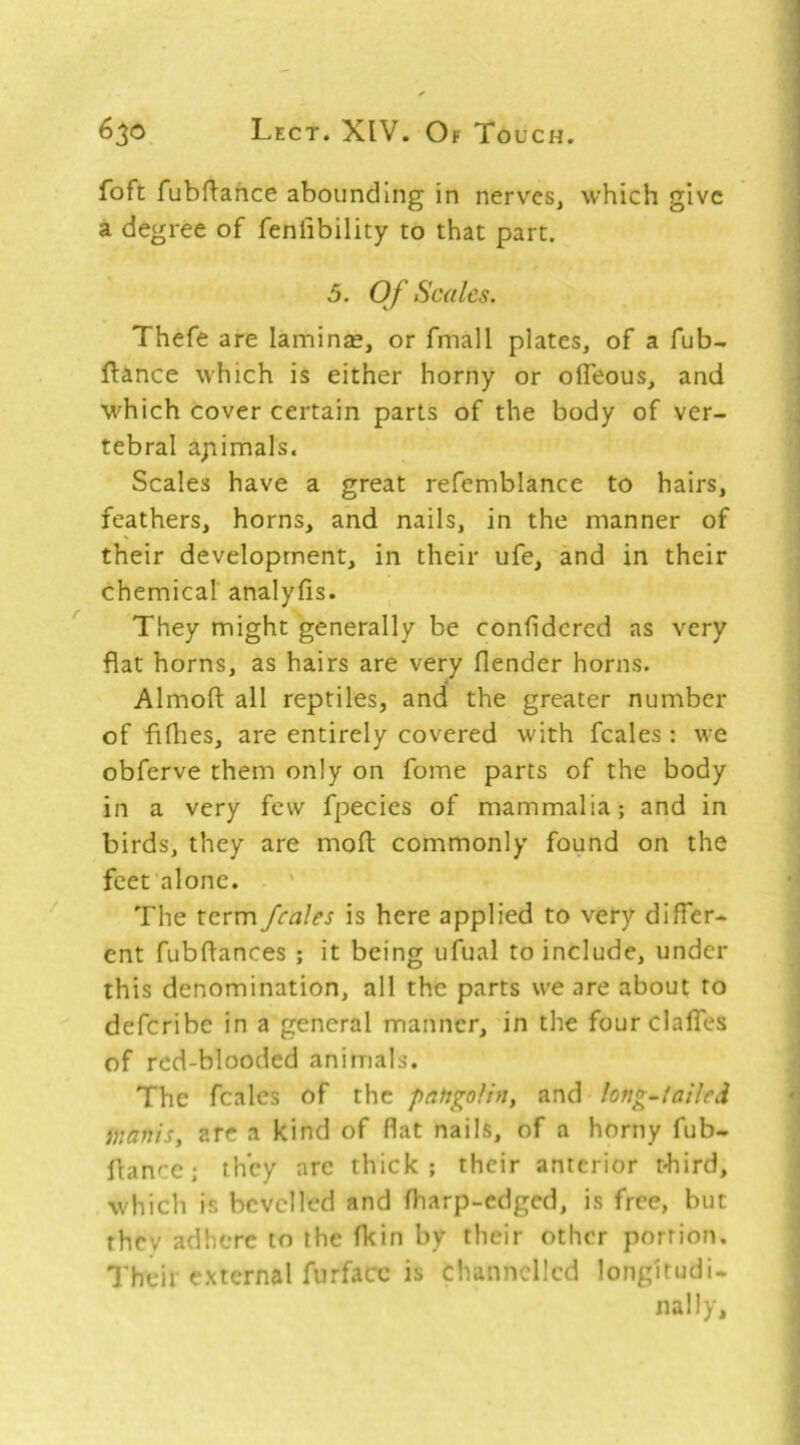 foft fubftance abounding in nerves, which give a degree of fenlibility to that part. 5. Of Scales. Thefe are laminae, or fmall plates, of a fub- ftance which is either horny or olTeous, and which cover certain parts of the body of ver- tebral apimals. Scales have a great refemblance to hairs, feathers, horns, and nails, in the manner of their development, in their ufe, and in their chemical analyfis. They might generally be confidcred as very flat horns, as hairs are very flender horns. Almoft all reptiles, and the greater number of fifhes, are entirely covered with fcales : we obferve them only on fome parts of the body in a very few fpecics of mammalia; and in birds, they are mod commonly found on the feet alone. The term fcales is here applied to very differ- ent fubflances ; it being ufual to include, under this denomination, all the parts we are about to deferibe in a general manner, in the fourclalfes of red-blooded animals. The fcales of the pangolin, and long~lailed manis, arc a kind of flat nails, of a horny fub- flancc; they are thick; their anterior t-hird, which is bevelled and fharp-edged, is free, but they adhere to the fkin by their other portion. Their external furfacc is channelled longitudi- nally.