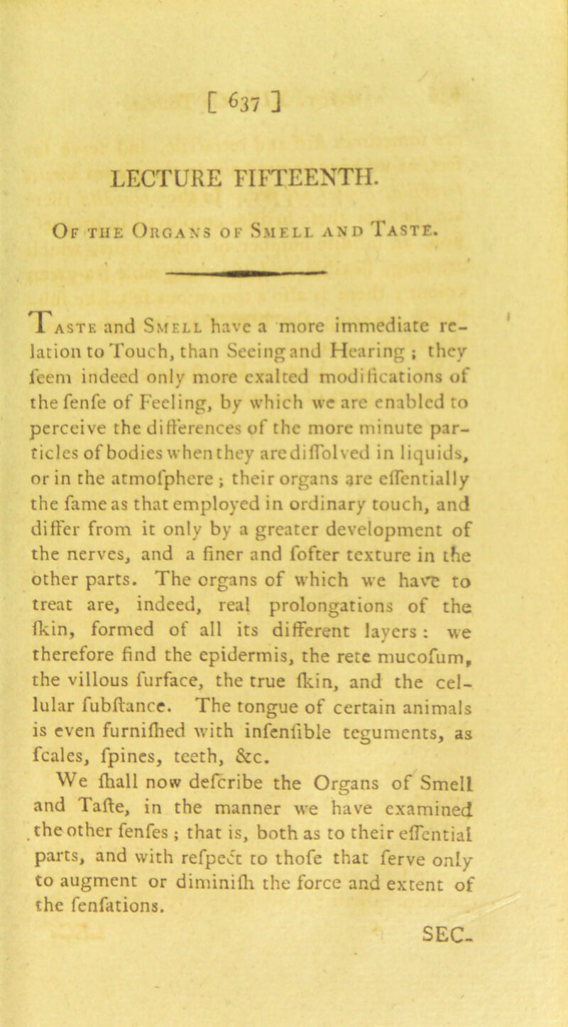 LECTURE FIFTEENTH. Of the Organs of Smell and Taste. Taste and Smell have a more immediate re- lation to Touch, than Seeing and Hearing; they feem indeed only more exalted modilications of the fenfe of Feeling, by which we are enabled to perceive the difi'erences of the more minute par- ticles of bodies when they aredifTolved in liquids, or in the atmofphere ; their organs are clFentially the fame as that employed in ordinary touch, and differ from it only by a greater development of the nerves, and a finer and fofter texture in the other parts. The organs of which we ha\T to treat are, indeed, real prolongations of the fkin, formed of all its different layers: we therefore find the epidermis, the rete mucofum, the villous furface, the true (kin, and the cel- lular fubftance. The tongue of certain animals is even furnifhed with infcnfible teguments, as fcales, fpincs, teeth, &c. We ftiall now deferibe the Organs of Smell and Tafte, in the manner we have examined ^ the other fenfes ; that is, both as to their effential parts, and with refpee'e to thofe that ferve only to augment or diminiffi the force and extent of the fenfations. SEC-