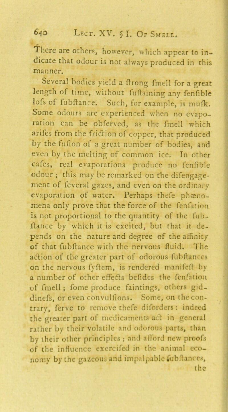 There are others, however, which appear to in- dicate that odour is not always produced in this manner.’ Several bodies yield a flrong fmell fora great length of time, without fufiaining any fenfible lofs of fubflancc. Such, for example, is mufk. Some odours are experienced when no evapo- ration can be obferved, as the fmell which arifes from the fridlion of copper, that produced by the fufion of a great number of bodies, and even by the melting of common ice. In other cafes, real evaporations produce no fenfible odour ; this may be remarked on the difengage- ment of feveral gazes, and even on the ordmary evaporation of water. Perhaps thefe phaeno- mena only prove that the force of the fenfation is not proportional to the quantity of the fub- llance by which it is excited, but that it de- pends on the nature and degree of the alfinity of that fubftance with the nervous fluid. 'I'he adion of the greater part of odorous fubflances on the nervous fyflem, is rendered manifcfl: by a number of other effects befides the fenfation of fmell; fome produce faintings, others gid- dinefs, or even convulfions. Some, on the con- trary, ferve to remove thefe diforders: indeed the greater part of medicaments act in general rather by their volatile and odorous parts, than by their other principles ; and afford new proofs of the influence cxercifed in the animal eco- nomy by the gazeous and impalpable iubfianccs, the