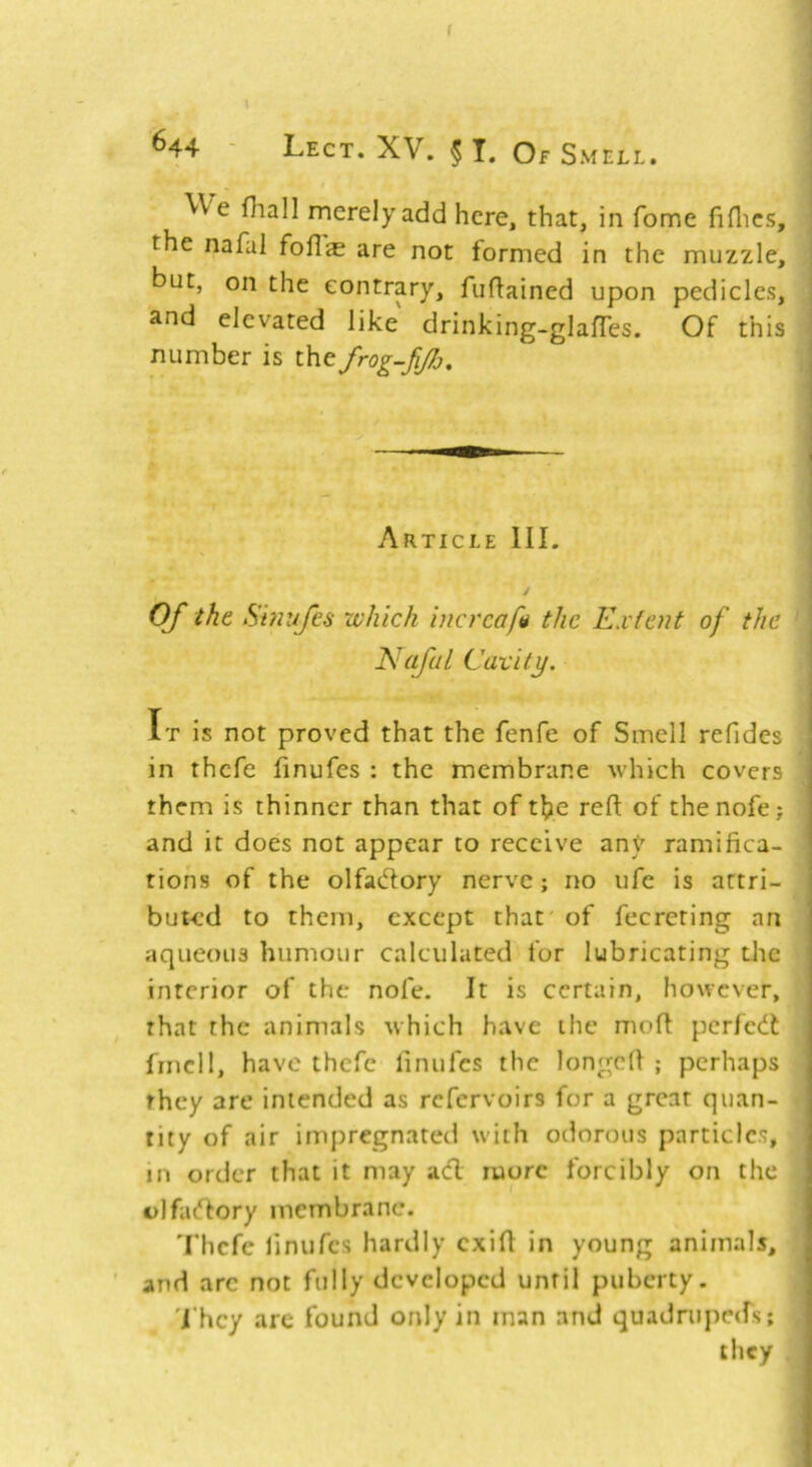 f \ 644 ' Lect. XV. 5 T. Of Smell. We fhall merely add here, that, in fome fiflics, the nafal foflae are not formed in the muzzle, but, on the contrary, fuftained upon pedicles, and elevated like drinking-glafTes. Of this number is the frog-fiJJj. Article III. / Of the Shiufes which incrcapi the Kxtent of the Nafal Cavity. It is not proved that the fenfe of Smell refides in thcfe finufes ; the membrane which covers them is thinner than that of t^e refl: of thenofe; and it does not appear to receive any ramifica- tions of the olfadory nerve; no ufe is attri- buted to them, except that of fecreting an aqueous humour calculated for lubricating die interior of the nofe. It is certain, however, that the animals which have the moft perfedt frncll, have thefc finufes the longcfi ; perhaps they are intended as refervoirs for a great quan- tity of air impregnated with odorous particles, in order that it may adl more forcibly on the olfadlory membrane. Thcfe finures hardly cxifi in young animals, and arc not fully developed until puberty. 'i'hcy arc found only in man and quadrupc(rs;