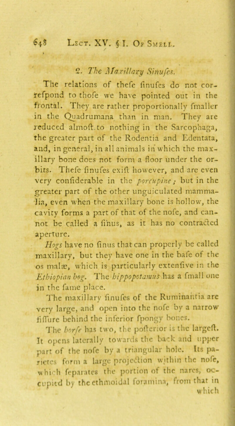 C. The ]][axillai:y S'niufe-'i. The relations of thefe finufes do not cor- refpond to thofe we have pointed out in the frontal. They are rather proportionally fmaller in the Quadrumana than in man. They are reduced almoft.to nothing in the Sarcophaga, the greater part of the Rodentia and Edentata, and, in general, in all animals in* which the max- illary bone does not form a floor under the or- bits. Thefe finufes cxifl however, and are even very confiderable in the porcupine; but in the greater part of the other unguiculated mamma- •lia, even when the maxillary bone is hollow, the cavity forms a part of that of the nofe, and can- not be called a fihus, as it has no contracted aperture. Hogs have no finus that can properly be called maxillary, but they have one in the bafe of the os malae, which is particularly extenfive in the Ethiopian hog. The hippopotamus has a final 1 one in the fame place. The maxillary finufes of the Ruminaiitia arc very large, and open into the nofe by a narrow fiflurc behind the inferior fpongy hones. The horfe has two, the poflenor is the largefl. It opens laterally towards the back and upper part of the nofe by a triangular hole. Us pa- rieres form a large projevflion within the nofe, uhioh feparates the portion of the narcs, oc- cupied by the ethmoidal foramina, from that in ^ which