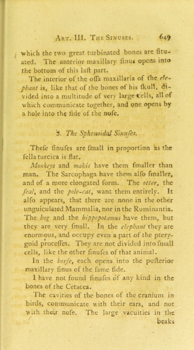 which the two great turbinated bones are fitu- ated. The anterior maxillary linu* opens into the bottom of this lall part. The interior of the olTa maxillaria of the phant is, like that of the bones of his IkuU, di- vided into a multitude of very large cells, all of which communicate together, and one opens by a hole into the bde of the nofc, / 3. The Sphenoidal Simifes. Thefe linufes are fmall in proportion as the fella turcica is flat. Monkeys and makis have them fmaller than man. The Sarcophaga have them alfo fmaller, and of a more elongated form. The otter, the feal, and the pole-cat, want them entirely. It alfo appears, that there are none in the other unguiculated Mammalia, nor in the Ruminantia. The hog and the hippopotamus have them, but they are very fmall. In the elephant they are enormous, and occupy even a part of the ptery- goid procelfes. They are not divided into fmall cells, like the other finufes of that animal. In the hor/et each opens into the pollerior maxillary finus of the fame fide. I have not found finufcs of any kind in the bones of the Cetacea. The cavities of the bones of the cranium in birds, conimunicate with their ears, and not with their nofe. The large vacuities in the beaks