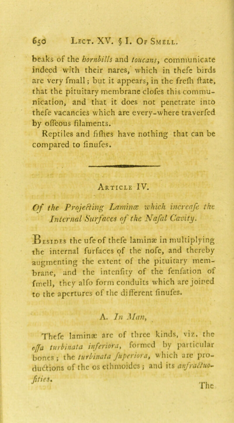 beaks of the hornbills and toucans^ communicate indeed with their nares/ which in thefc birds are very fmall; but it appears, in the frefli ftate, that the pituitary membrane clofes this commu- nication, and that it does not penetrate into thefe vacancies which are every-where traverfed by ofleous filaments. Reptiles and fiflies have nothing that can be compared to finufes. Article IV. Of the ProjcRing Lamhm which vicreafe the Internal Surfaces of the Nafal Cavity. Besides the ufeof thefe laminse in multiplying the internal furfaces of the nofe, and thereby augmenting the extent of the pituitary mem- brane, and the intenfity of the fenfation of fmell, they alfo form conduits which are joined to the apertures of the diflcrent finufes. A. In JAiw, Thefe laminae arc of three kinds, viz. the of a tiirbinata ittferiovut formed by paiticiilar bones ; the turbinata fuperiora, which are pro- dudfions of the os cthmoidcs; and its anfratlno^ fities.