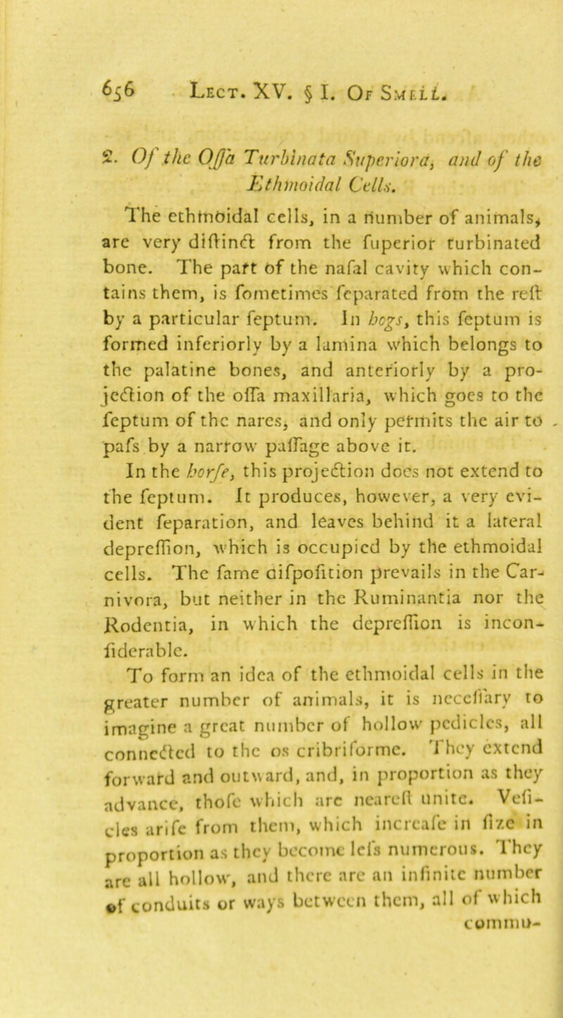 2. Oj the OJf 'a Turhinata Superiora, and of the Idthmoidal Celia. The ethtnoidal cells, in a number of animals* are very difHnd: from the fuperior turbinated bone. The paft of the nafal cavity which con- tains them, is fometimes feparated from the reft by a particular feptum. In hogs^ this feptum is formed inferiorly by a lamina w'hich belongs to the palatine bones, and anteriorly by a pro- jeeftion of the olTa maxillaria, which goes to the feptum of the nares, and only permits the air to - pafs by a narrow palFage above it. In the horfey this projedlion docs not extend to the feptum. it produces, however, a very evi- dent feparation, and leaves behind it a lateral deprclTion, w’hich is occupied by the ethmoidal cells. The fame aifpofition prevails in the Car-' nivora, but neither in the Ruminantia nor the Rodentia, in which the dcprcfTion is incon- fidcrablc. To form an idea of the ethmoidal cells in the greater number of animals, it is ncccflary to imagine a great number of hollow' pedicles, all connc<Jled to the os cribriformc. J hey extend forward and outward, and, in proportion as they advance, thofe which arc ncarell unite. Vefi- cles arife from them, which increafe in fizc in proportion as they become Id's numerous. They are all hollow', and there are an infinite number ef conduits or ways between them, all of w hich com mu-