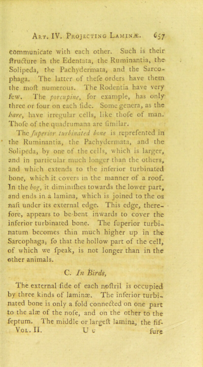 t communicate with each other. Such is their fVrudlure in the Edentata, the Riiminantia, the Solipeda, the Pachydermata, and the Sarco- phaga. The latter of thcfe orders have them the mofl: numerous. The Rodentia have very few. The porcupine^ for example, has only three or four on each fide. Some genera, as the hare, have irregular cells, like thofe of man. Thofe of the quadrumana are limilar. T\\g fnperior turbinated bone is reprefented in the Ruminantia, the Pachydermata, and the Solipeda, by one of the cells, which is larger, and in particular much longer than the others, tind which extends to the inferior turbinated bone, which it covers in the manner of a roof. In the hog, it diminiflies towards the lower part, and ends in a lamina, which is joined to the os nail under its external edge. This edge, there- • fore, appears to be*bent inwards to cover the inferior turbinated bone. The fuperior turbi- natum becomes thin much higher up in the Sarcophagaj fo that the hollow part of the cell, of which we fpeak, is not longer than in the other animals. C. In Birds, The external fide of each noflril is occupied by three kinds of lamince. The inferior turbi- nated bone is only a fold connedled on one part to the alae of the nofe, and on the other to the feptum. The middle or largeft lamina, the fif-