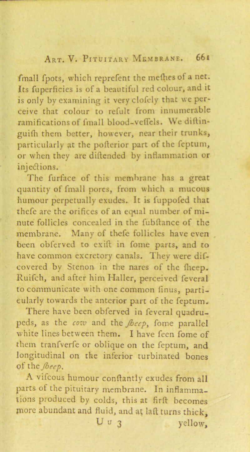 fmall fpots, which reprefent the mefties of a net. Its fuperficies is of a beautiful red colour, and it is only by examining it very clofely that we per- ceive that colour to refult from innumerable ramifications of fmall blood-veflels. We dirtin- guifli them better, however, near their trunks, particularly at the pofterior part of the fcptum, or when they are diftended by infiammacion or injedlions. The furface of this membrane has a great quantity of fmall pores, from which a mucous humour perpetually exudes. It is fuppofed that thefe are the orifices of an equal number of mi- nute follicles concealed in the fubftance of the membrane. Many of thefe follicles have even been obferved to exift in fonie parts, and to have common excretory canals. They were dif- covered by Stenon in the nares of the flieep. Ruifeh, and after him Haller, perceived feveral to communicate with one common finus, parti- cularly towards the anterior part of the feptum. There have been obferved in feveral quadru- peds, as the cozv and the Jheep^ fome parallel white lines between them. I have feen fome of them tranfverfe or oblique on the feptum, and longitudinal on the inferior turbinated bones of the Jheep. A vifeous humour confiantly exudes from all parts of the pituitary membrane. In inflamma- tions produced by colds, this at firft becomes more abundant and fluid, and a; laft turns thick, ' u 3 yellow.