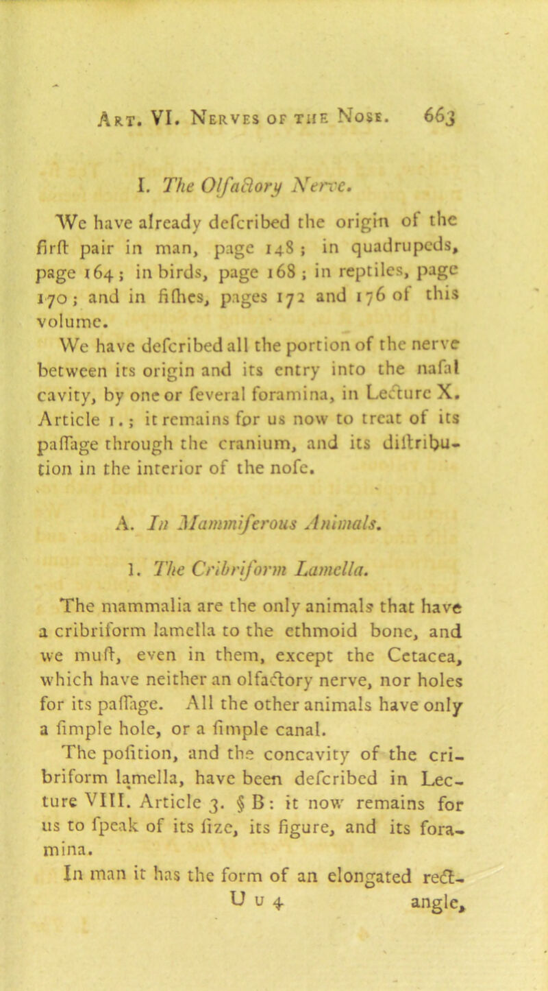 I. The OlfaBory Nerve. We have already defcribed the origin of the firft pair in man, page 148 ; in quadrupeds, page 164; in birds, page 168 ; in reptiles, page 170; and in fifhes, pages 172 and 1760! this volume. We have defcribed all the portion of the nerve between its origin and its entry into the nafal cavity, by one or feveral foramina, in Lecflurc X, Article i.; it remains for us now to treat of its pafTage through the cranium, and its diltribu- tion in the interior of the nofe. A. In Mammiferous Animals, 1. The Cribriform Lamella. The mammalia are the only animals that have a cribriform lamella to the ethmoid bone, and we muft, even in them, except the Cetacea, w'hich have neither an olfa^Hiory nerve, nor holes for its palTage. All the other animals have only a fimple hole, or a fimple canal. The polition, and the concavity of the cri- briform lamella, have been defcribed in Lec- ture VIII. Article 3. §B: it now' remains for us to fpeak of its lize, its figure, and its fora- mina. In man it has the form of an elongated re6I- U u 4 3.ngle,