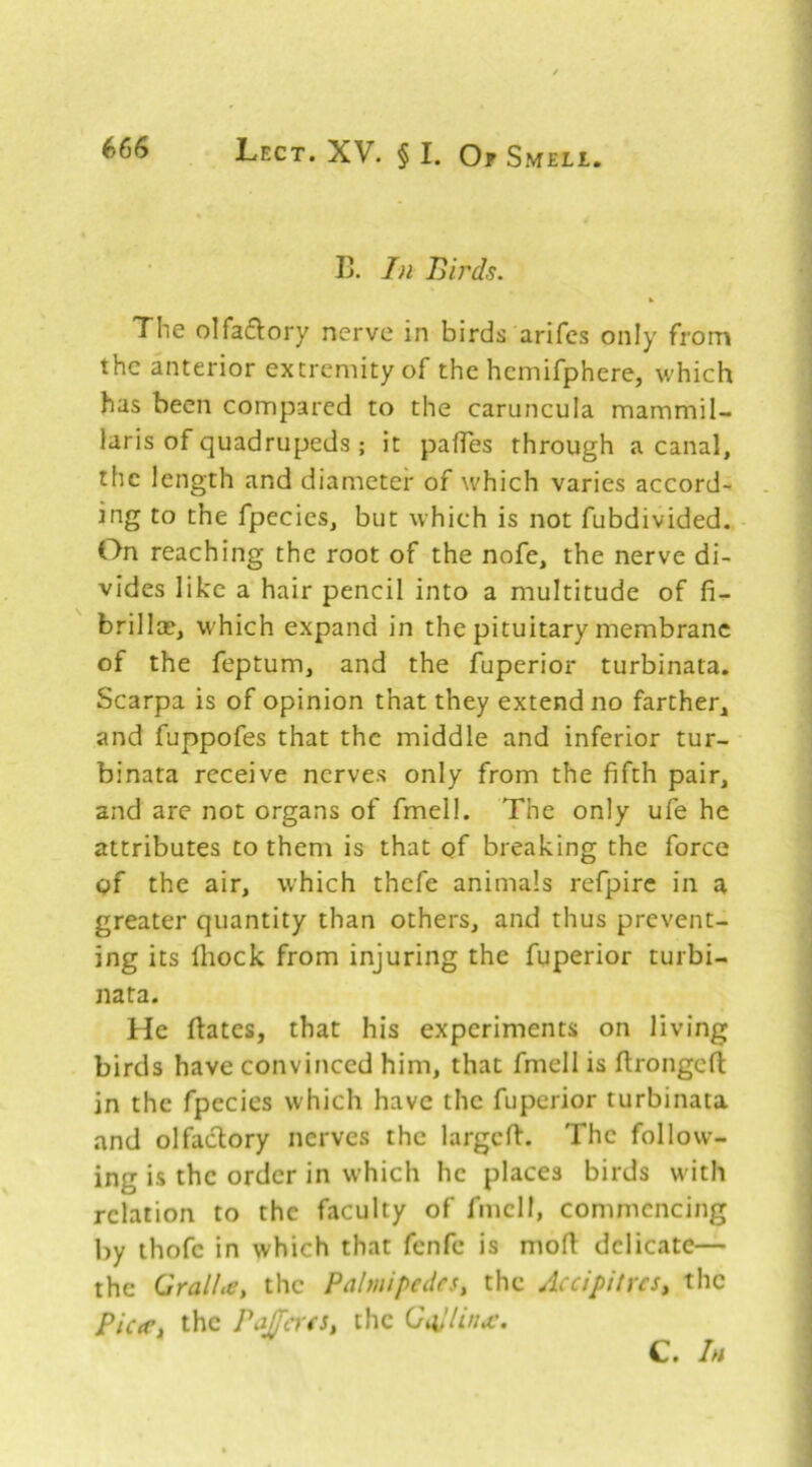 Ij. Birds. % The olfaflory nerve in birds arifcs only from the anterior extremity of the hcmifphere, which has been compared to the caruncula mammil- laris of quadrupeds ; it pafTes through a canal, the length and diameter of which varies accord- ing to the fpecies, but which is not fubdivided. On reaching the root of the nofe, the nerve di- vides like a hair pencil into a multitude of fi- brillce, which expand in the pituitary membrane of the feptum, and the fuperior turbinata. Scarpa is of opinion that they extend no farther, and fuppofes that the middle and inferior tur- binata receive nerves only from the fifth pair, and arc not organs of fmell. The only ufe he attributes to them is that of breaking the force of the air, which thefe animals refpire in a greater quantity than others, and thus prevent- ing its fliock from injuring the fuperior turbi- nata. He ftates, that his experiments on living birds have convinced him, that fmell is firongefl in the fpecies which have the fuperior turbinata and olfactory nerves the largcfi:. The follow- ing is the order in which he places birds with relation to the faculty of fmell, commencing by thofe in which that fenfe is mofi delicate— the GralLcy the Palmipedes^ the AccipityeSy the PiceCy the PajJcYeSy the Q ad Una:. C. In