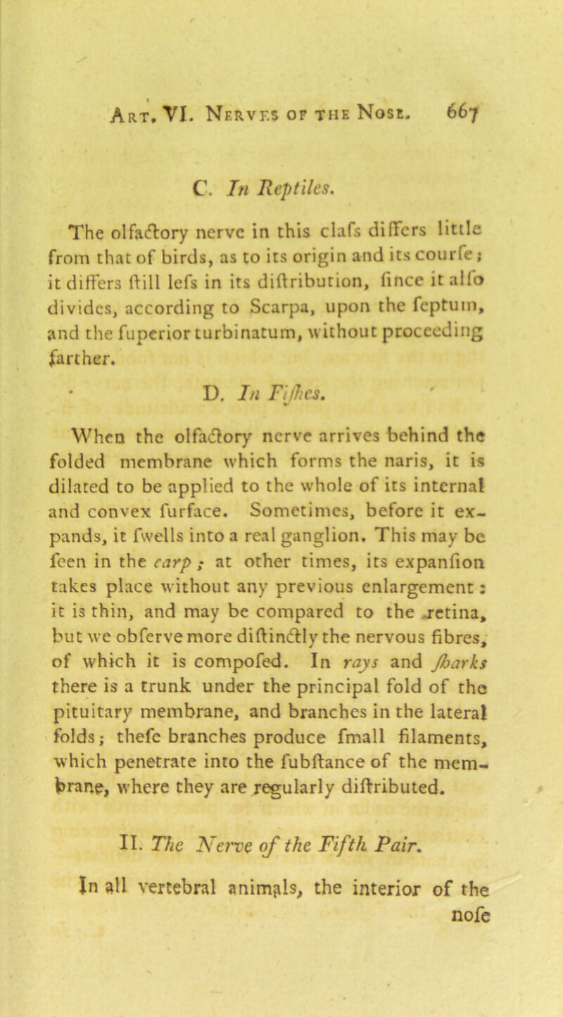 C. In Reptiles. The olfacflory nerve in this clafs dilTcrs little from that of birds, as to its origin and its courfe j it differs ftill lefs in its diftribution, fince it alio divides, according to Scarpa, upon the feptum, and the fuperior turbinatum, without proceeding farther. • D. In Fifhes. V M^hcn the olfadfory nerve arrives behind the folded membrane which forms the naris, it is dilated to be applied to the whole of its internal and convex furface. Sometimes, before it ex- pands, it fwells into a real ganglion. This may be feen in the carp ; at other times, its expanfion takes place without any previous enlargement; it is thin, and may be compared to the j-etina, but we obferve more diftindlly the nervous fibres, of which it is compofed. In rays and Jharks there is a trunk under the principal fold of the pituitary membrane, and branches in the lateral ' folds; thefe branches produce fmall filaments, which penetrate into the fubftance of the mem- hrarte, where they are regularly diftributed. » II. The Nerve of the Fifth Pair. In all vertebral animfils, the interior of the nofc