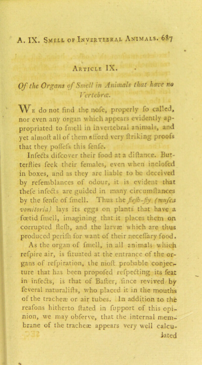 Article IX. Of the Organs of Smell in Animals that hare no I 'ertebrec. w E do not find th? nofc, properly fo called, nor even any organ which appears evidently ap- propriated to fmell in in vertebral animals, and yet almofi: all of them Rliord very ftrihing proofs that they polTels this fenfe. Infedls difeover their food at a difiance. But- terflies feck their females, even when inclofed in boxes, and as they arc liable to be deceived by refemblances of odour, it is evident that thefe infeds are guided in many circumfiances by the fenfe of fmell. Thus the fejh-fy (mufea vomitoria) lays its eggs on plants that have a foetid fmell, imagining that it places them on corrupted flefli, and the larva; which are thus produced perilli for want of their neceflary food. As the organ of fmell, in all animals which refpire air, is fituated at the entrance of the or- gans of refpiration, the moft probable conjec.- ture that has been propofed refpeding its feat in infeds, is that of Bafter, fince revived by feveral naturalifis, who placed it in the mouths of the tracheae or air tubes. In addition to the reafons hitherto fiated in fupport of this opi- nion, w'e may obferve, that the internal mem- brane of the tracheae appears very well calcu- lated