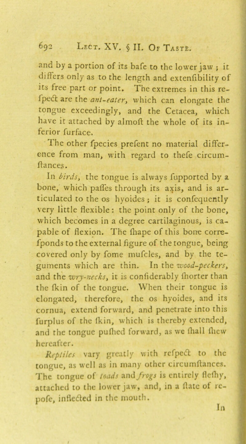 and by a portion of its bafe to the lower jaw ; it differs only as to the length and extenfibility of its free part or point. The extremes in this re- lpe(5l are the ant-eatery which can elongate the tongue exceedingly, and the Cetacea, which have it attached by almofi; the whole of its in- ferior furface. 'The other fpecies prefent no material differ- ence from man, with regard to thefe circum- flances. In birdsy the tongue is always fupported by a bone, which paffes through its axis, and is ar- ticulated to the os hyoides ; it is confequently very little flexible: the point only of the bone, which becomes in a degree cartilaginous, is ca- pable of flexion. The fliape of this bone corre- fponds to the external figure of the tongue, being covered only by fome mufcles, and by the te- guments which are thin. In the zvood-peckerSy and the zvry-necksy it is confiderably fhorter than the fkin of the tongue. When their tongue is elongated, therefore, the os hyoides, and its cornua, extend forward, and penetrate into this furplus of the fkin, which is thereby extended, and the tongue puflied forward, as we fliall fliew hereafter. Reptiles vary greatly with refped: to the tongue, as well as in many other circumftances. The tongue of toads and frogs is entirely flefhy, attached to the lower jaw, and, in a flatc of i c- pofe, inflefled in the mouth. In