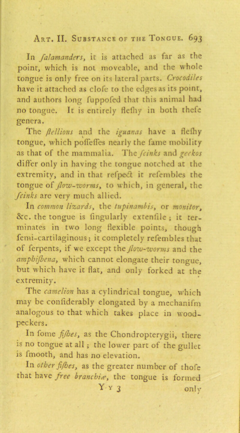 In faJamanderSy it is attached as far as the point, which is not moveable, and the whole tongue is only free on its lateral parts. Crocodiles have it attached as clofe to the edges as its point, and authors long fuppofed that this animal had no tongue. It is entirely flefliy in both thefc genera. The flelUons and the iguanas have a flefhy tongue, which polTefTes nearly the fame mobility as that of the mammalia. The Jcinks and geckos differ only in having the tongue notched at the extremity, and in that refpe<fl it refembles the tongue of jlow-wormsy to which, in general, the Jcinks are very much allied. In common lizardsy the tupinamhis, or monitory &:c. the tongue is fingularly extenfile ; it ter- minates in two long flexible points, though femi-cartilaginous; it completely refembles that of ferpents, if Me except the Jlozv-zvorms and the amphijhenay which cannot elongate their tongue, but which have it flat, and only forked at the extremity. The camelion has a cylindrical tongue, which may be conliderably elongated by a mechanifm analogous to that which takes place in wood- peckers. In fome fijhesy as the Chondropterygii, there is no tongue at all ; the lower part of the gullet is fmooth, and has no elevation. In other fi/heSy as the greater number of thofe that have free branchite, the tongue is formed Y'Y 3 only