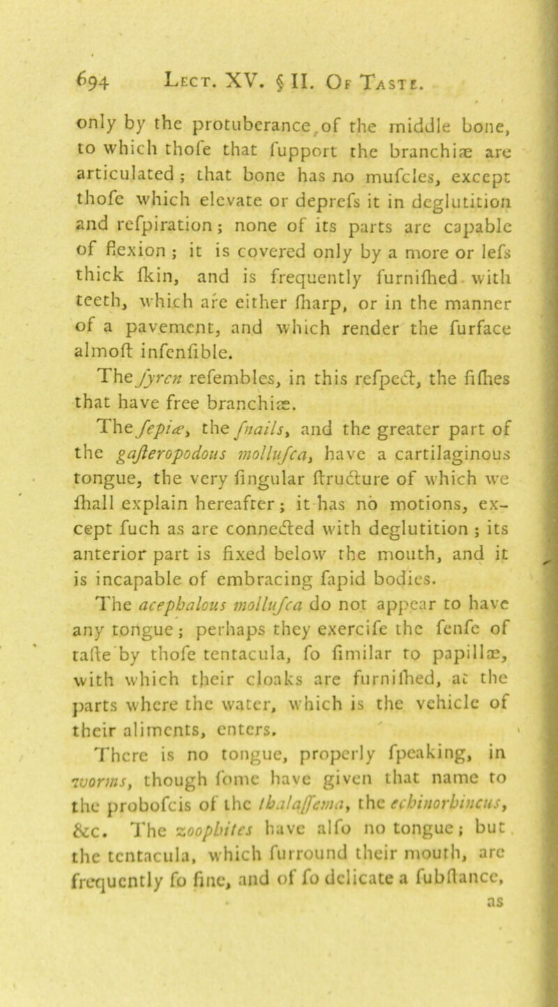 only by the protuberance,of the middle bone, to which thofe that fupport the branchijE are articulated ; that bone has no mufclesj except thofe which elevate or deprefs it in deglutition and refpiration; none of its parts are capable of flexion ; it is covered only by a more or lefs thick fkin, and is frequently furnifhed- with teeth, which are either fharp, or in the manner of a pavement, and which render the furface almoft infenfible. Thejyren refembles, in this refpect, the fiflies that have free branchiae. The fepite^ the fnails^ and the greater part of the gajleropodous mollujcay have a cartilaginous tongue, the very fingular ftrudlure of which we fhall explain hereafter; it has no motions, ex- cept fuch as are connedled with deglutition ; its anterior part is fixed below the mouth, and it is incapable of embracing ftpid bodies. The acephalous mollujca do not appear to have any tongue; perhaps they exercife the fenfc of tafte by thofe tentacula, fo fimilar to papillae, with which their cloaks are furnilhed, at the parts where the water, which is the vehicle of their aliments, enters. There is no tongue, properly fpeaking, in ivorms, though fome have given that name to the probofeis of the tbala([emay the echinorbinenSf &c. T\\q zoophiles have alfo no tongue; but the tentacula, which furround their mouth, are frequently fo fine, and of fo delicate a fubflancc, as