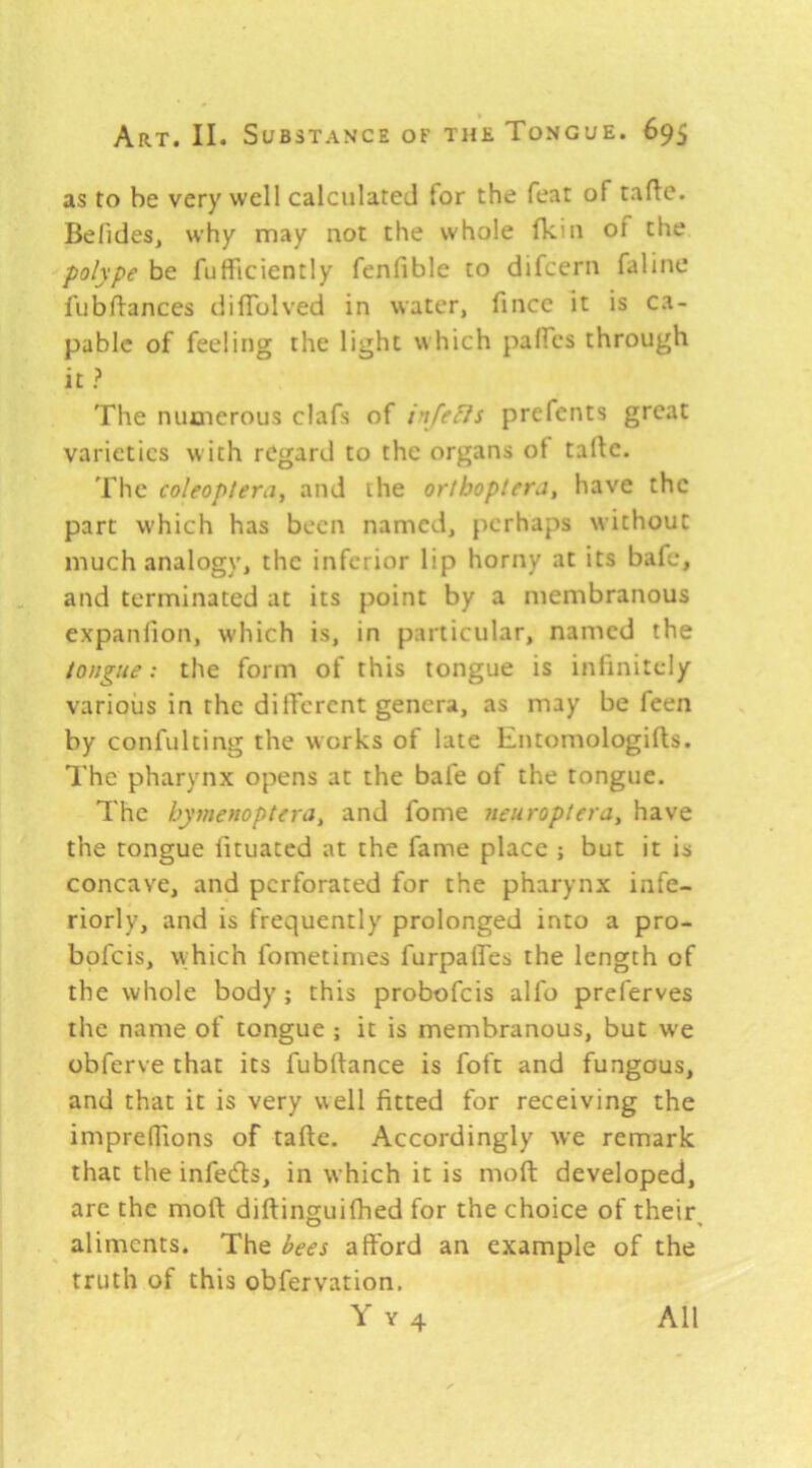 as to be very well calculated for the feat of taflc. Befides, why may not the whole fkm of the polype be fufficiently fenfible to difcern faline fubftances dilTolved in water, fincc it is ca- pable of feeling the light which palfes through it ? The numerous clafs of i'lfefls prcfents great varieties with regard to the organs of talle. The coleopiera, and the oriboptera, have the part which has been named, perhaps without much analogy, the inferior lip horny at its bafe, and terminated at its point by a membranous expanfion, which is, in particular, named the tongue: the form of this tongue is infinitely various in the diiTcrent genera, as may be feen by confulting the works of late Entomologifts. 7'hc pharynx opens at the bafe of the tongue. The hymenoptera^ and fome neuroptera^ have the tongue fituated at the fame place ; but it is concave, and perforated for the pharynx infe- riorly, and is frequently prolonged into a pro- bofeis, which fometimes furpaTes the length of the whole body; this probofeis alfo preferves the name of tongue ; it is membranous, but w'e obferve that its fubhance is foft and fungous, and that it is very well fitted for receiving the impreflions of tafte. Accordingly we remark that the infec^ls, in which it is moft developed, arc the moft diftinguiftied for the choice of their aliments. The hes afford an example of the truth of this obfervation.