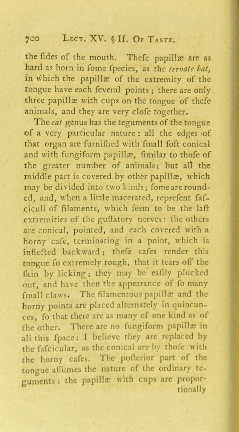 the fides of the mouth. Thcfe papillae are as hard as horn in fome fpecies, as the ternate hat^ in which the papillae of the extremity of the tongue have each feveral points; there are only three papillse with cups on the tongue of thefe animals, and they are very clofe together. The cat genus has the teguments of the tongue of a very particular nature : all the edges lof that organ are furniflied with fmall foft conical and with fungiform papillae, limilar to thofe of the greater number of animals; but all the middle part is covered by othfer papillae, which may be divided into two kinds; fome are round- ed, and, when a little macerated, reprefent faf- ciculi of filaments, which feem to be the lafi: extremities of the gufiatory nerves: the others arc conical, pointed, and each covered with a horny cafe, terminating in a point, which is infleded backward ; thefe cafes render this tongue fo extremely rough, that it tears ofi' the fkin by licking; they may be eafily plucked out, and have then the appearance of lb many fmall claws. The filamentous papillae and the horny points are placed alternately in quincun- ecs, fo that there areas many of one kind as of the other. There arc no fungiform papillae in all this fpace: I believe they arc replaced by the fafcicular, as the conical arc by thofe with the horny cafes. The poficrior part of the tongue afiiimcs the nature of the ordinary te- guments : the papillae with cups arc propor- tionally