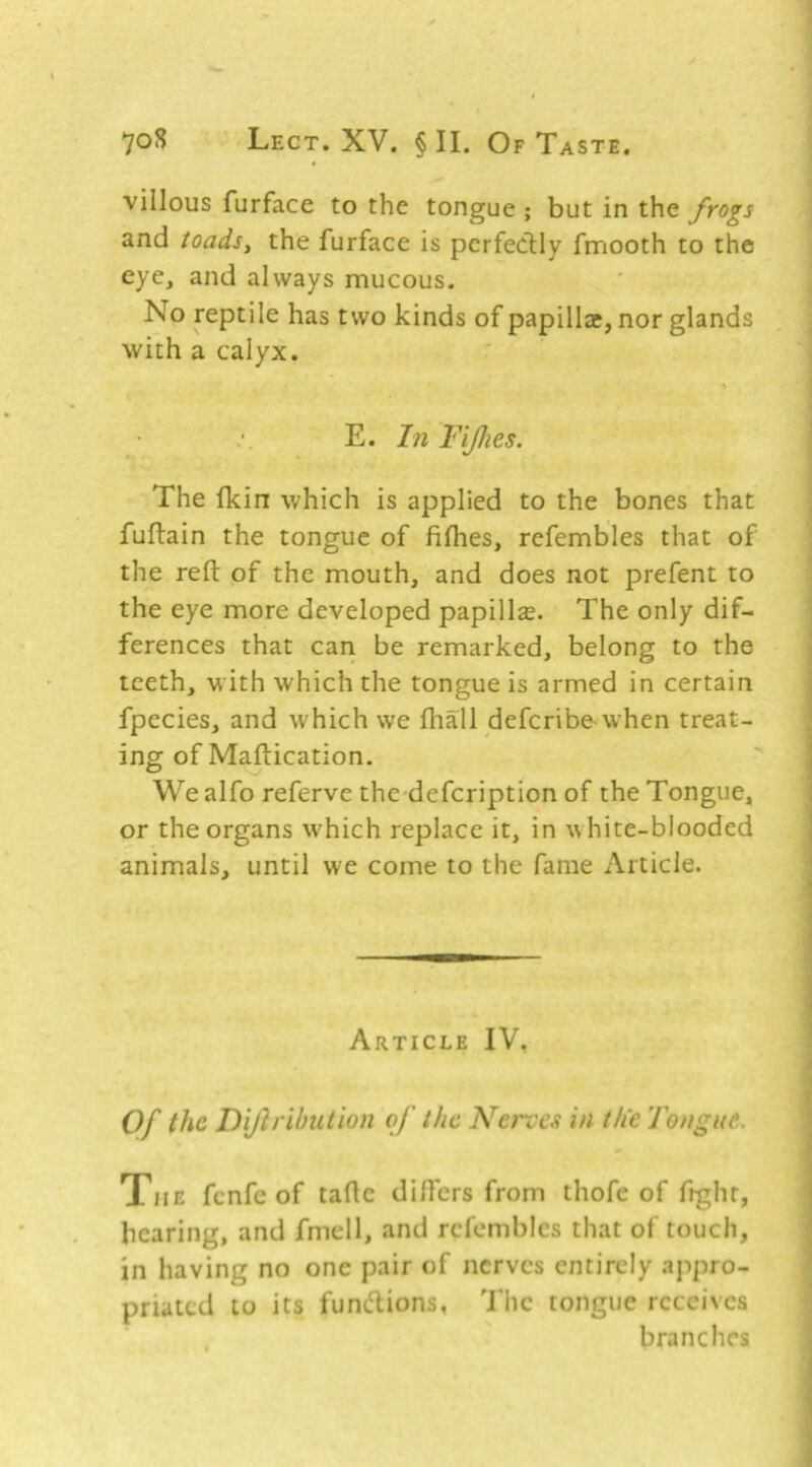 villous furface to the tongue ; but in the fyogs and toads, the furface is perfeclly fmooth to the eye, and always mucous. No reptile has two kinds of papillae, nor glands with a calyx. E. In Fijhes. The fkin which is applied to the bones that fuftain the tongue of fifhes, refembles that of the reft of the mouth, and does not prefent to the eye more developed papillae. The only dif- ferences that can be remarked, belong to the teeth, with which the tongue is armed in certain fpecies, and which we fhall defcribe-when treat- ing of Maftication. We alfo referve the defcription of the Tongue, or the organs which replace it, in white-blooded animals, until we come to the fame Article. Article IV, Of the Hijlrilmtion of the Nerves in th'e Tongue. The fcnfe of tafle diHers from thofe of fight, bearing, and fmell, and refembles that of touch, in having no one pair of nerves entirely appro- priated to its fundtions, The tongue receives , branches