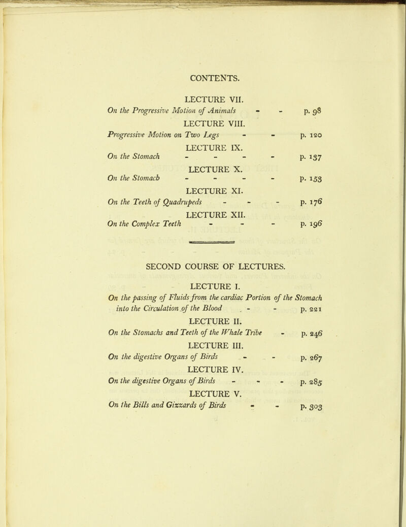 LECTURE VII. On the Progressive Motion of Animals - - p. 98 LECTURE VIII. Progressive Motion on Two Legs - - p. 120 LECTURE IX. On the Stomach - - - - p. 137 LECTURE X. On the Stomach ■■ - - - p. 153 LECTURE XI. On the Teeth of Quadrupeds - - - p. 176 LECTURE XII. On the Complex Teeth - - - p. 196 SECOND COURSE OF LECTURES. LECTURE I. On the passing of Fluids from the cardiac Portion of the Stomach into the Circulation of the Blood - LECTURE II. On the Stomachs and Teeth of the Whale Tribe LECTURE III. On the digestive Organs of Birds LECTURE IV. On the digestive Organs of Birds LECTURE V. On the Bills and Gizzards of Birds p. 221 p. 24,6 p. 267 p. 285 p. ,303