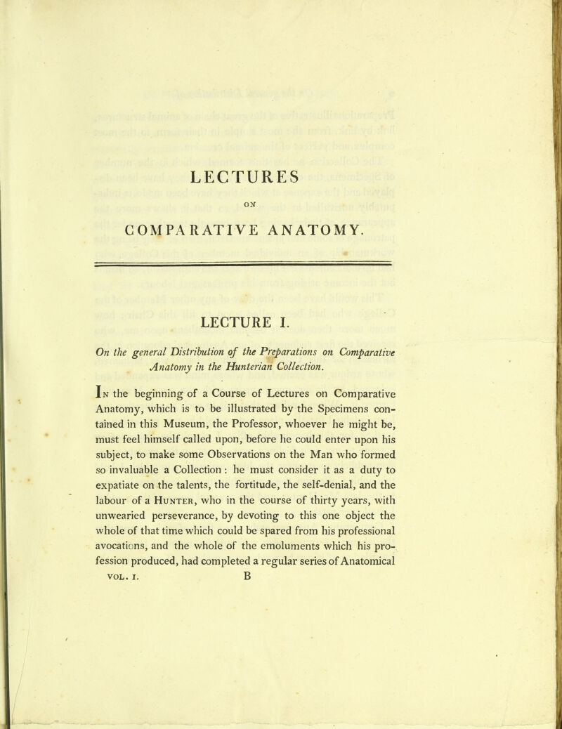 LECTURES ON COMPARATIVE ANATOMY. LECTURE I. On the general Distribution of the Preparations on Comparative Anatomy in the Hunterian Collection. In the beginning of a Course of Lectures on Comparative Anatomy, which is to be illustrated by the Specimens con¬ tained in this Museum, the Professor, whoever he might be, must feel himself called upon, before he could enter upon his subject, to make some Observations on the Man who formed so invaluable a Collection : he must consider it as a duty to expatiate on the talents, the fortitude, the self-denial, and the labour of a Hunter, who in the course of thirty years, with unwearied perseverance, by devoting to this one object the whole of that time which could be spared from his professional avocations, and the whole of the emoluments which his pro¬ fession produced, had completed a regular series of Anatomical